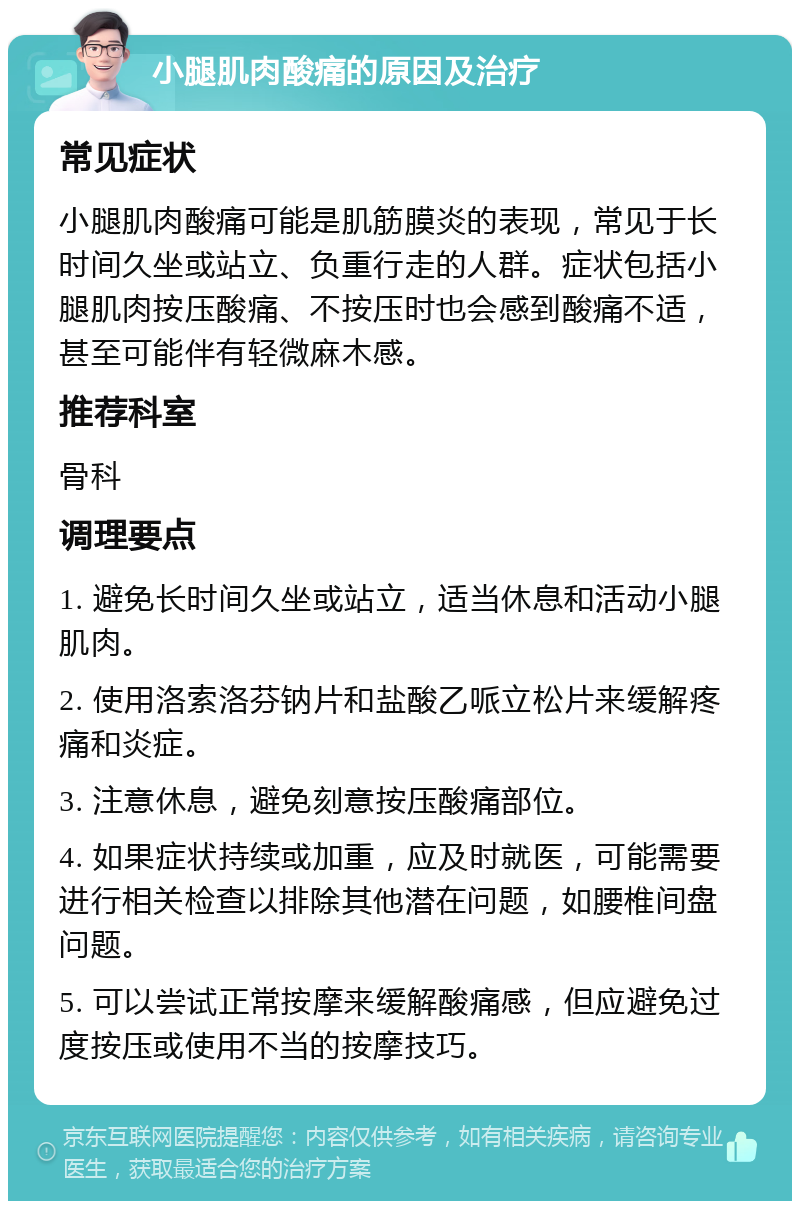 小腿肌肉酸痛的原因及治疗 常见症状 小腿肌肉酸痛可能是肌筋膜炎的表现，常见于长时间久坐或站立、负重行走的人群。症状包括小腿肌肉按压酸痛、不按压时也会感到酸痛不适，甚至可能伴有轻微麻木感。 推荐科室 骨科 调理要点 1. 避免长时间久坐或站立，适当休息和活动小腿肌肉。 2. 使用洛索洛芬钠片和盐酸乙哌立松片来缓解疼痛和炎症。 3. 注意休息，避免刻意按压酸痛部位。 4. 如果症状持续或加重，应及时就医，可能需要进行相关检查以排除其他潜在问题，如腰椎间盘问题。 5. 可以尝试正常按摩来缓解酸痛感，但应避免过度按压或使用不当的按摩技巧。