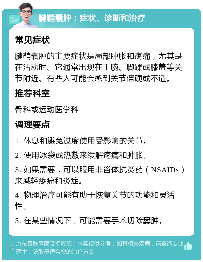 腱鞘囊肿：症状、诊断和治疗 常见症状 腱鞘囊肿的主要症状是局部肿胀和疼痛，尤其是在活动时。它通常出现在手腕、脚踝或膝盖等关节附近。有些人可能会感到关节僵硬或不适。 推荐科室 骨科或运动医学科 调理要点 1. 休息和避免过度使用受影响的关节。 2. 使用冰袋或热敷来缓解疼痛和肿胀。 3. 如果需要，可以服用非甾体抗炎药（NSAIDs）来减轻疼痛和炎症。 4. 物理治疗可能有助于恢复关节的功能和灵活性。 5. 在某些情况下，可能需要手术切除囊肿。