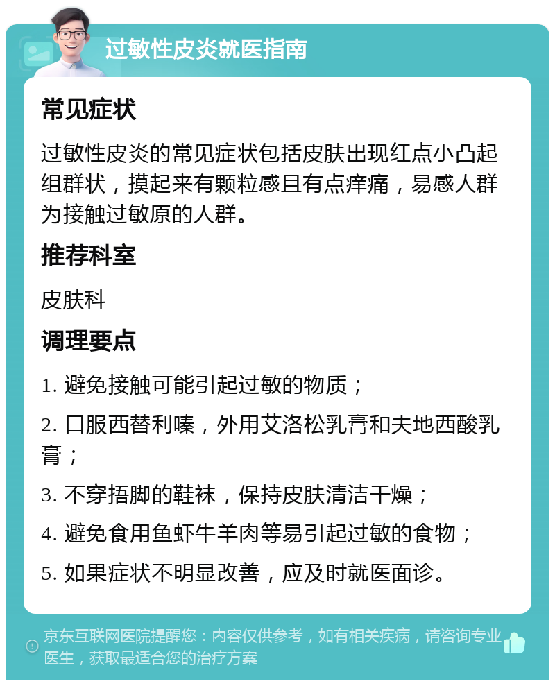 过敏性皮炎就医指南 常见症状 过敏性皮炎的常见症状包括皮肤出现红点小凸起组群状，摸起来有颗粒感且有点痒痛，易感人群为接触过敏原的人群。 推荐科室 皮肤科 调理要点 1. 避免接触可能引起过敏的物质； 2. 口服西替利嗪，外用艾洛松乳膏和夫地西酸乳膏； 3. 不穿捂脚的鞋袜，保持皮肤清洁干燥； 4. 避免食用鱼虾牛羊肉等易引起过敏的食物； 5. 如果症状不明显改善，应及时就医面诊。