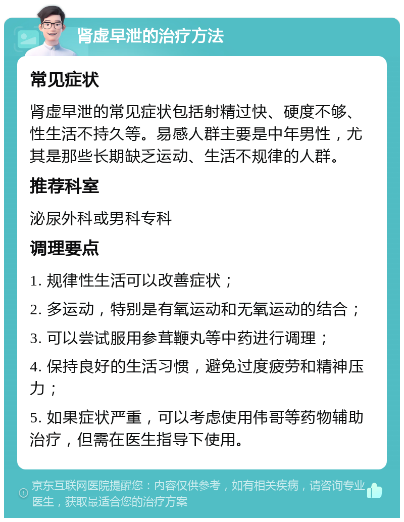 肾虚早泄的治疗方法 常见症状 肾虚早泄的常见症状包括射精过快、硬度不够、性生活不持久等。易感人群主要是中年男性，尤其是那些长期缺乏运动、生活不规律的人群。 推荐科室 泌尿外科或男科专科 调理要点 1. 规律性生活可以改善症状； 2. 多运动，特别是有氧运动和无氧运动的结合； 3. 可以尝试服用参茸鞭丸等中药进行调理； 4. 保持良好的生活习惯，避免过度疲劳和精神压力； 5. 如果症状严重，可以考虑使用伟哥等药物辅助治疗，但需在医生指导下使用。