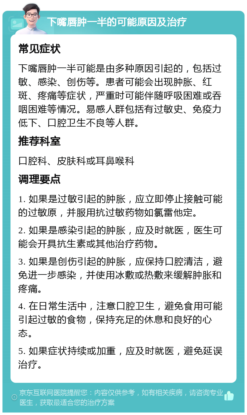 下嘴唇肿一半的可能原因及治疗 常见症状 下嘴唇肿一半可能是由多种原因引起的，包括过敏、感染、创伤等。患者可能会出现肿胀、红斑、疼痛等症状，严重时可能伴随呼吸困难或吞咽困难等情况。易感人群包括有过敏史、免疫力低下、口腔卫生不良等人群。 推荐科室 口腔科、皮肤科或耳鼻喉科 调理要点 1. 如果是过敏引起的肿胀，应立即停止接触可能的过敏原，并服用抗过敏药物如氯雷他定。 2. 如果是感染引起的肿胀，应及时就医，医生可能会开具抗生素或其他治疗药物。 3. 如果是创伤引起的肿胀，应保持口腔清洁，避免进一步感染，并使用冰敷或热敷来缓解肿胀和疼痛。 4. 在日常生活中，注意口腔卫生，避免食用可能引起过敏的食物，保持充足的休息和良好的心态。 5. 如果症状持续或加重，应及时就医，避免延误治疗。