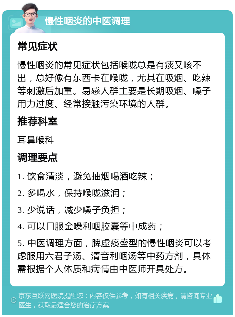 慢性咽炎的中医调理 常见症状 慢性咽炎的常见症状包括喉咙总是有痰又咳不出，总好像有东西卡在喉咙，尤其在吸烟、吃辣等刺激后加重。易感人群主要是长期吸烟、嗓子用力过度、经常接触污染环境的人群。 推荐科室 耳鼻喉科 调理要点 1. 饮食清淡，避免抽烟喝酒吃辣； 2. 多喝水，保持喉咙滋润； 3. 少说话，减少嗓子负担； 4. 可以口服金嗓利咽胶囊等中成药； 5. 中医调理方面，脾虚痰盛型的慢性咽炎可以考虑服用六君子汤、清音利咽汤等中药方剂，具体需根据个人体质和病情由中医师开具处方。