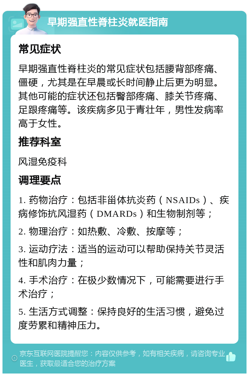 早期强直性脊柱炎就医指南 常见症状 早期强直性脊柱炎的常见症状包括腰背部疼痛、僵硬，尤其是在早晨或长时间静止后更为明显。其他可能的症状还包括臀部疼痛、膝关节疼痛、足跟疼痛等。该疾病多见于青壮年，男性发病率高于女性。 推荐科室 风湿免疫科 调理要点 1. 药物治疗：包括非甾体抗炎药（NSAIDs）、疾病修饰抗风湿药（DMARDs）和生物制剂等； 2. 物理治疗：如热敷、冷敷、按摩等； 3. 运动疗法：适当的运动可以帮助保持关节灵活性和肌肉力量； 4. 手术治疗：在极少数情况下，可能需要进行手术治疗； 5. 生活方式调整：保持良好的生活习惯，避免过度劳累和精神压力。