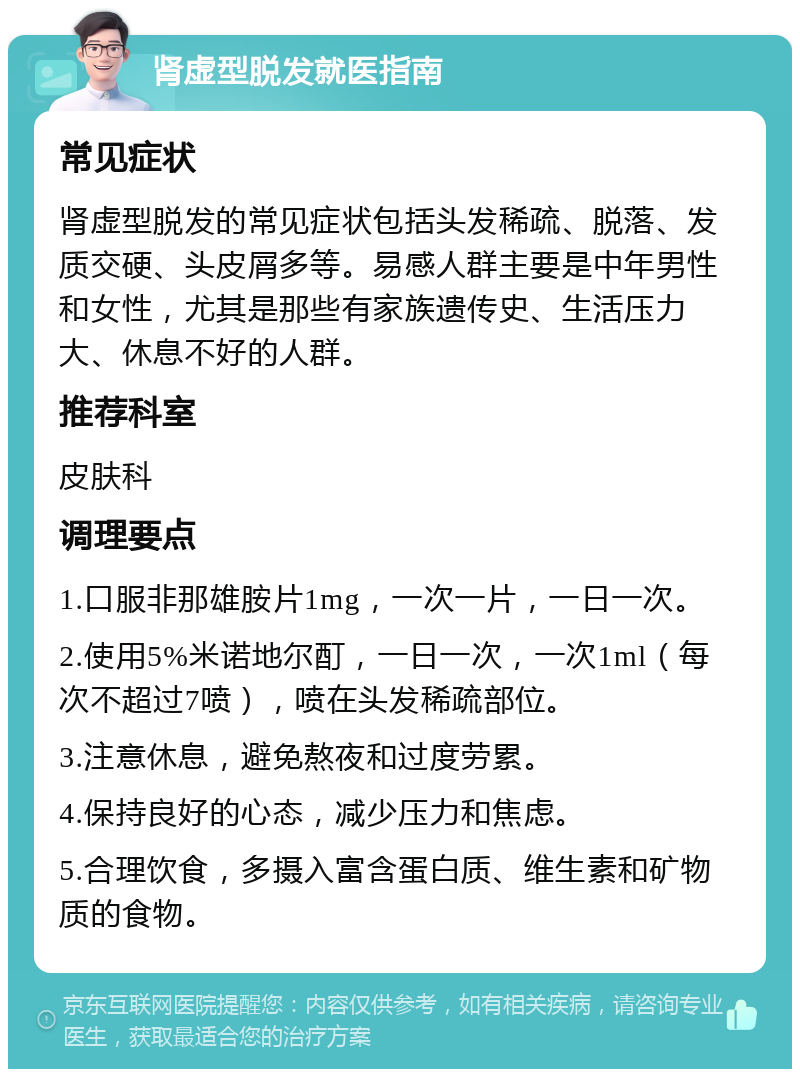 肾虚型脱发就医指南 常见症状 肾虚型脱发的常见症状包括头发稀疏、脱落、发质交硬、头皮屑多等。易感人群主要是中年男性和女性，尤其是那些有家族遗传史、生活压力大、休息不好的人群。 推荐科室 皮肤科 调理要点 1.口服非那雄胺片1mg，一次一片，一日一次。 2.使用5%米诺地尔酊，一日一次，一次1ml（每次不超过7喷），喷在头发稀疏部位。 3.注意休息，避免熬夜和过度劳累。 4.保持良好的心态，减少压力和焦虑。 5.合理饮食，多摄入富含蛋白质、维生素和矿物质的食物。