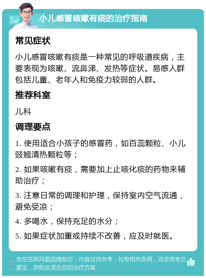 小儿感冒咳嗽有痰的治疗指南 常见症状 小儿感冒咳嗽有痰是一种常见的呼吸道疾病，主要表现为咳嗽、流鼻涕、发热等症状。易感人群包括儿童、老年人和免疫力较弱的人群。 推荐科室 儿科 调理要点 1. 使用适合小孩子的感冒药，如百蕊颗粒、小儿豉翘清热颗粒等； 2. 如果咳嗽有痰，需要加上止咳化痰的药物来辅助治疗； 3. 注意日常的调理和护理，保持室内空气流通，避免受凉； 4. 多喝水，保持充足的水分； 5. 如果症状加重或持续不改善，应及时就医。