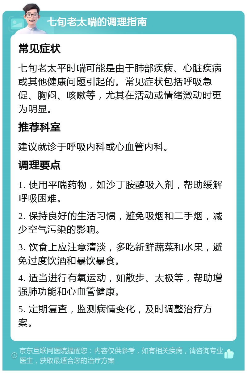 七旬老太喘的调理指南 常见症状 七旬老太平时喘可能是由于肺部疾病、心脏疾病或其他健康问题引起的。常见症状包括呼吸急促、胸闷、咳嗽等，尤其在活动或情绪激动时更为明显。 推荐科室 建议就诊于呼吸内科或心血管内科。 调理要点 1. 使用平喘药物，如沙丁胺醇吸入剂，帮助缓解呼吸困难。 2. 保持良好的生活习惯，避免吸烟和二手烟，减少空气污染的影响。 3. 饮食上应注意清淡，多吃新鲜蔬菜和水果，避免过度饮酒和暴饮暴食。 4. 适当进行有氧运动，如散步、太极等，帮助增强肺功能和心血管健康。 5. 定期复查，监测病情变化，及时调整治疗方案。