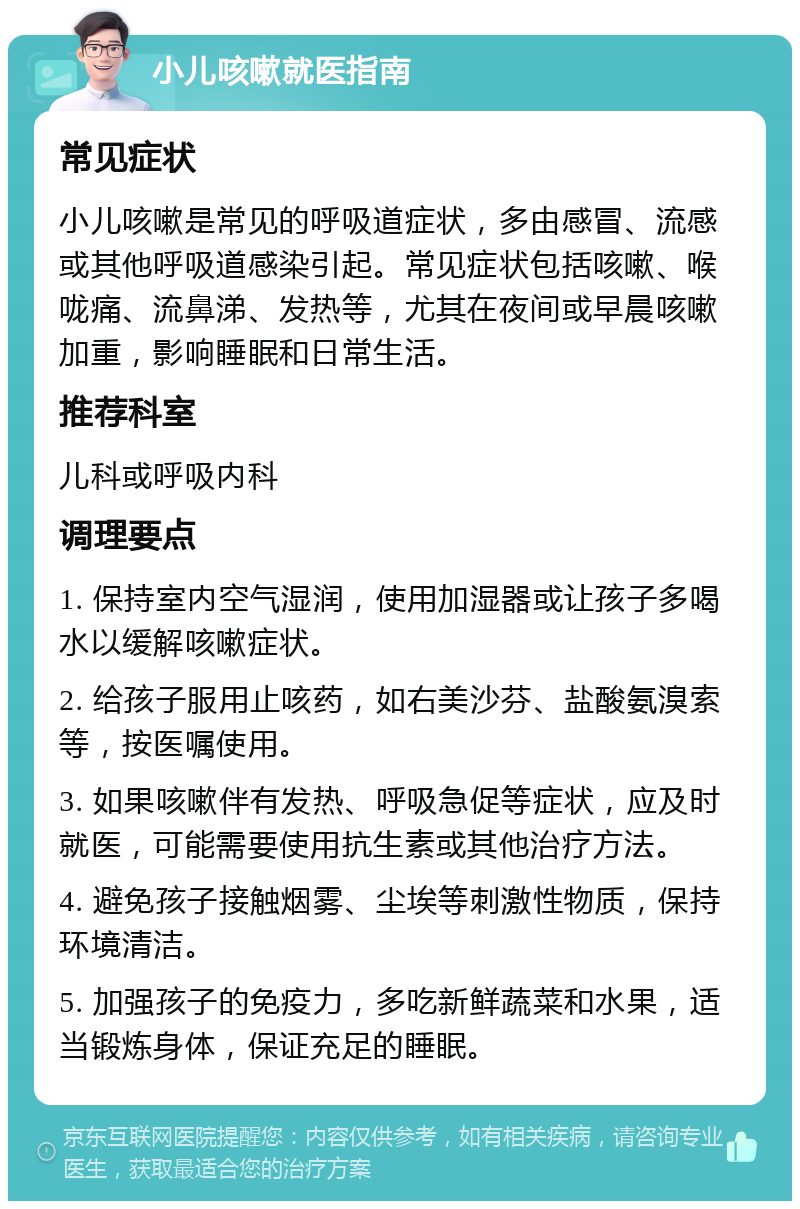 小儿咳嗽就医指南 常见症状 小儿咳嗽是常见的呼吸道症状，多由感冒、流感或其他呼吸道感染引起。常见症状包括咳嗽、喉咙痛、流鼻涕、发热等，尤其在夜间或早晨咳嗽加重，影响睡眠和日常生活。 推荐科室 儿科或呼吸内科 调理要点 1. 保持室内空气湿润，使用加湿器或让孩子多喝水以缓解咳嗽症状。 2. 给孩子服用止咳药，如右美沙芬、盐酸氨溴索等，按医嘱使用。 3. 如果咳嗽伴有发热、呼吸急促等症状，应及时就医，可能需要使用抗生素或其他治疗方法。 4. 避免孩子接触烟雾、尘埃等刺激性物质，保持环境清洁。 5. 加强孩子的免疫力，多吃新鲜蔬菜和水果，适当锻炼身体，保证充足的睡眠。