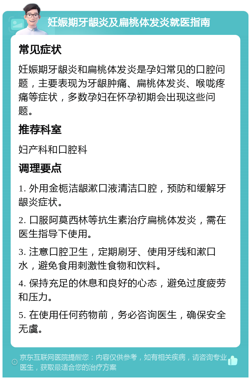 妊娠期牙龈炎及扁桃体发炎就医指南 常见症状 妊娠期牙龈炎和扁桃体发炎是孕妇常见的口腔问题，主要表现为牙龈肿痛、扁桃体发炎、喉咙疼痛等症状，多数孕妇在怀孕初期会出现这些问题。 推荐科室 妇产科和口腔科 调理要点 1. 外用金栀洁龈漱口液清洁口腔，预防和缓解牙龈炎症状。 2. 口服阿莫西林等抗生素治疗扁桃体发炎，需在医生指导下使用。 3. 注意口腔卫生，定期刷牙、使用牙线和漱口水，避免食用刺激性食物和饮料。 4. 保持充足的休息和良好的心态，避免过度疲劳和压力。 5. 在使用任何药物前，务必咨询医生，确保安全无虞。