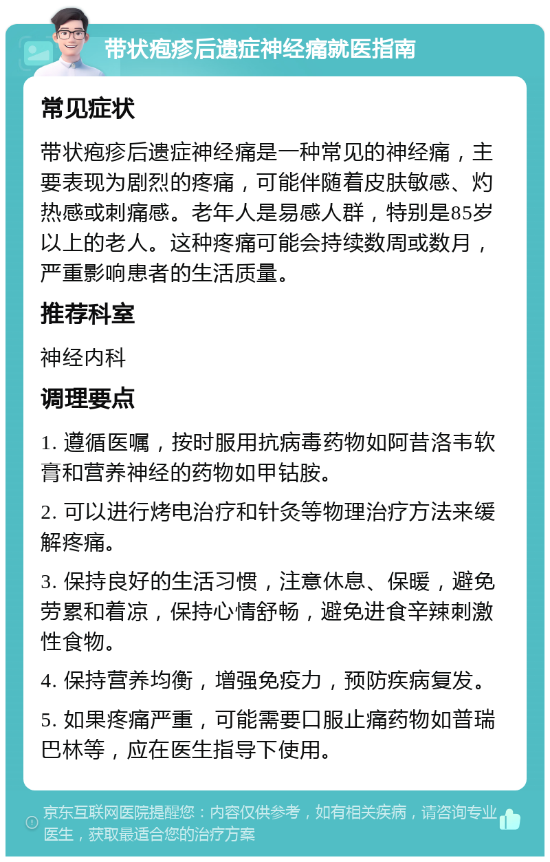 带状疱疹后遗症神经痛就医指南 常见症状 带状疱疹后遗症神经痛是一种常见的神经痛，主要表现为剧烈的疼痛，可能伴随着皮肤敏感、灼热感或刺痛感。老年人是易感人群，特别是85岁以上的老人。这种疼痛可能会持续数周或数月，严重影响患者的生活质量。 推荐科室 神经内科 调理要点 1. 遵循医嘱，按时服用抗病毒药物如阿昔洛韦软膏和营养神经的药物如甲钴胺。 2. 可以进行烤电治疗和针灸等物理治疗方法来缓解疼痛。 3. 保持良好的生活习惯，注意休息、保暖，避免劳累和着凉，保持心情舒畅，避免进食辛辣刺激性食物。 4. 保持营养均衡，增强免疫力，预防疾病复发。 5. 如果疼痛严重，可能需要口服止痛药物如普瑞巴林等，应在医生指导下使用。