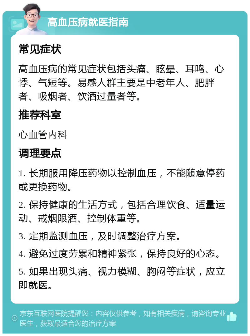 高血压病就医指南 常见症状 高血压病的常见症状包括头痛、眩晕、耳鸣、心悸、气短等。易感人群主要是中老年人、肥胖者、吸烟者、饮酒过量者等。 推荐科室 心血管内科 调理要点 1. 长期服用降压药物以控制血压，不能随意停药或更换药物。 2. 保持健康的生活方式，包括合理饮食、适量运动、戒烟限酒、控制体重等。 3. 定期监测血压，及时调整治疗方案。 4. 避免过度劳累和精神紧张，保持良好的心态。 5. 如果出现头痛、视力模糊、胸闷等症状，应立即就医。