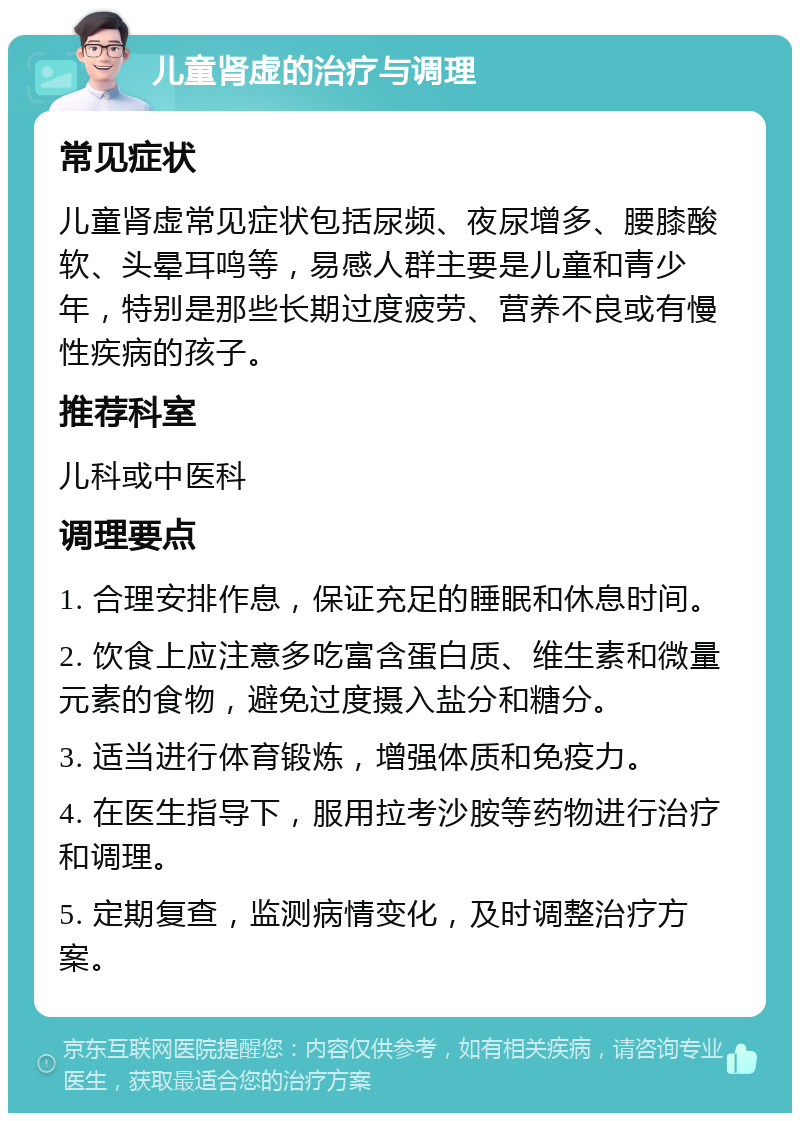 儿童肾虚的治疗与调理 常见症状 儿童肾虚常见症状包括尿频、夜尿增多、腰膝酸软、头晕耳鸣等，易感人群主要是儿童和青少年，特别是那些长期过度疲劳、营养不良或有慢性疾病的孩子。 推荐科室 儿科或中医科 调理要点 1. 合理安排作息，保证充足的睡眠和休息时间。 2. 饮食上应注意多吃富含蛋白质、维生素和微量元素的食物，避免过度摄入盐分和糖分。 3. 适当进行体育锻炼，增强体质和免疫力。 4. 在医生指导下，服用拉考沙胺等药物进行治疗和调理。 5. 定期复查，监测病情变化，及时调整治疗方案。