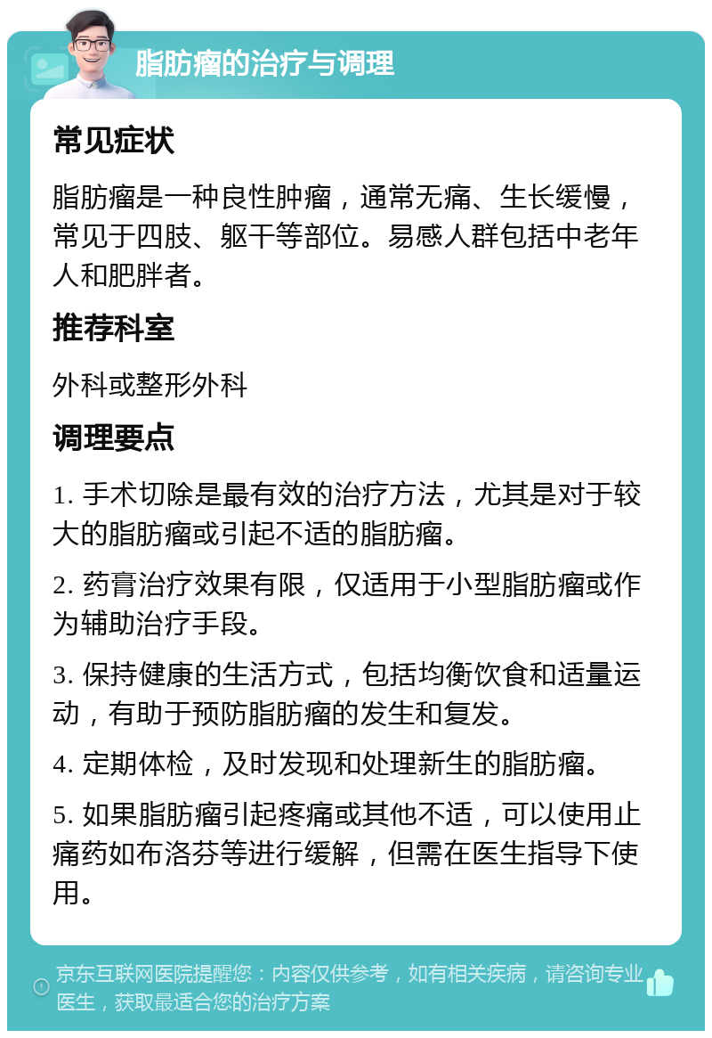 脂肪瘤的治疗与调理 常见症状 脂肪瘤是一种良性肿瘤，通常无痛、生长缓慢，常见于四肢、躯干等部位。易感人群包括中老年人和肥胖者。 推荐科室 外科或整形外科 调理要点 1. 手术切除是最有效的治疗方法，尤其是对于较大的脂肪瘤或引起不适的脂肪瘤。 2. 药膏治疗效果有限，仅适用于小型脂肪瘤或作为辅助治疗手段。 3. 保持健康的生活方式，包括均衡饮食和适量运动，有助于预防脂肪瘤的发生和复发。 4. 定期体检，及时发现和处理新生的脂肪瘤。 5. 如果脂肪瘤引起疼痛或其他不适，可以使用止痛药如布洛芬等进行缓解，但需在医生指导下使用。