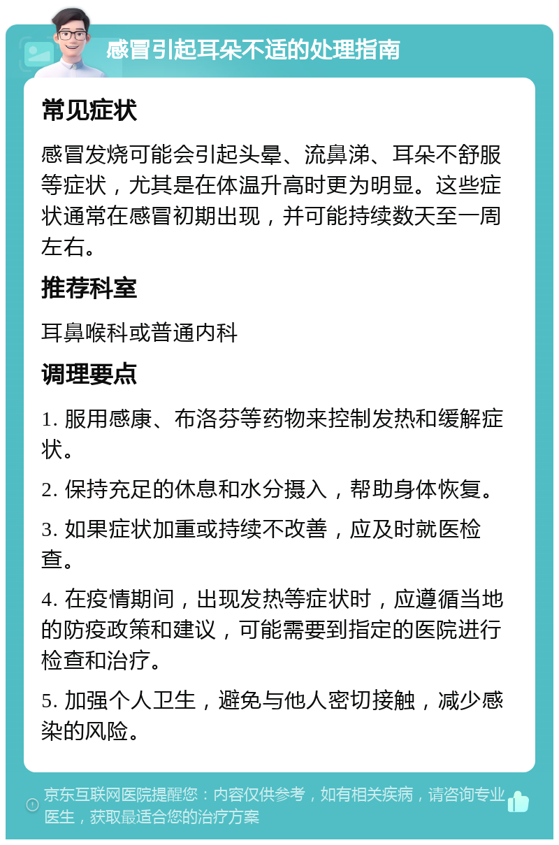 感冒引起耳朵不适的处理指南 常见症状 感冒发烧可能会引起头晕、流鼻涕、耳朵不舒服等症状，尤其是在体温升高时更为明显。这些症状通常在感冒初期出现，并可能持续数天至一周左右。 推荐科室 耳鼻喉科或普通内科 调理要点 1. 服用感康、布洛芬等药物来控制发热和缓解症状。 2. 保持充足的休息和水分摄入，帮助身体恢复。 3. 如果症状加重或持续不改善，应及时就医检查。 4. 在疫情期间，出现发热等症状时，应遵循当地的防疫政策和建议，可能需要到指定的医院进行检查和治疗。 5. 加强个人卫生，避免与他人密切接触，减少感染的风险。