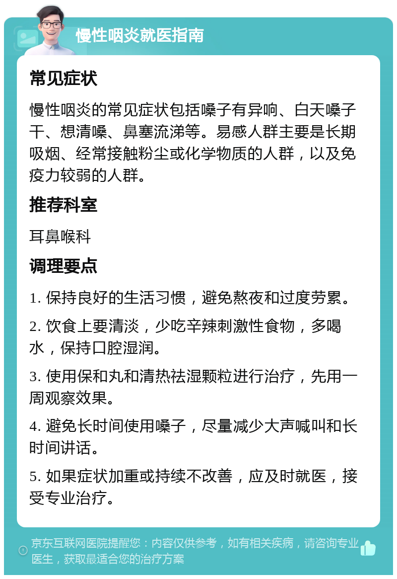 慢性咽炎就医指南 常见症状 慢性咽炎的常见症状包括嗓子有异响、白天嗓子干、想清嗓、鼻塞流涕等。易感人群主要是长期吸烟、经常接触粉尘或化学物质的人群，以及免疫力较弱的人群。 推荐科室 耳鼻喉科 调理要点 1. 保持良好的生活习惯，避免熬夜和过度劳累。 2. 饮食上要清淡，少吃辛辣刺激性食物，多喝水，保持口腔湿润。 3. 使用保和丸和清热祛湿颗粒进行治疗，先用一周观察效果。 4. 避免长时间使用嗓子，尽量减少大声喊叫和长时间讲话。 5. 如果症状加重或持续不改善，应及时就医，接受专业治疗。