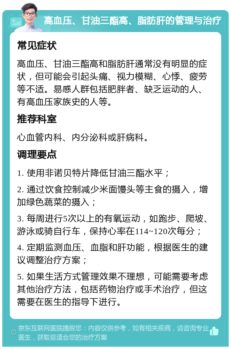 高血压、甘油三酯高、脂肪肝的管理与治疗 常见症状 高血压、甘油三酯高和脂肪肝通常没有明显的症状，但可能会引起头痛、视力模糊、心悸、疲劳等不适。易感人群包括肥胖者、缺乏运动的人、有高血压家族史的人等。 推荐科室 心血管内科、内分泌科或肝病科。 调理要点 1. 使用非诺贝特片降低甘油三酯水平； 2. 通过饮食控制减少米面馒头等主食的摄入，增加绿色蔬菜的摄入； 3. 每周进行5次以上的有氧运动，如跑步、爬坡、游泳或骑自行车，保持心率在114~120次每分； 4. 定期监测血压、血脂和肝功能，根据医生的建议调整治疗方案； 5. 如果生活方式管理效果不理想，可能需要考虑其他治疗方法，包括药物治疗或手术治疗，但这需要在医生的指导下进行。