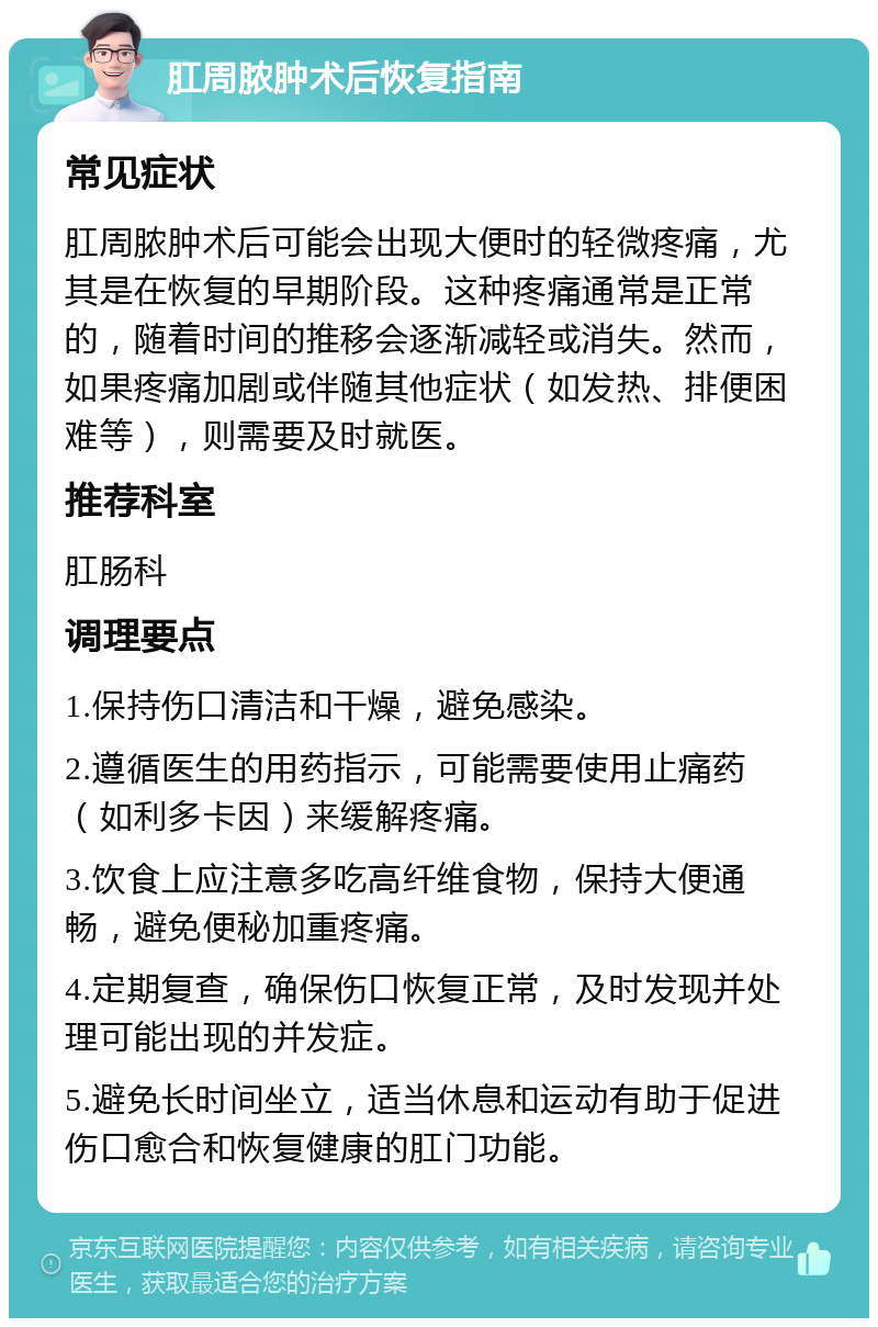 肛周脓肿术后恢复指南 常见症状 肛周脓肿术后可能会出现大便时的轻微疼痛，尤其是在恢复的早期阶段。这种疼痛通常是正常的，随着时间的推移会逐渐减轻或消失。然而，如果疼痛加剧或伴随其他症状（如发热、排便困难等），则需要及时就医。 推荐科室 肛肠科 调理要点 1.保持伤口清洁和干燥，避免感染。 2.遵循医生的用药指示，可能需要使用止痛药（如利多卡因）来缓解疼痛。 3.饮食上应注意多吃高纤维食物，保持大便通畅，避免便秘加重疼痛。 4.定期复查，确保伤口恢复正常，及时发现并处理可能出现的并发症。 5.避免长时间坐立，适当休息和运动有助于促进伤口愈合和恢复健康的肛门功能。