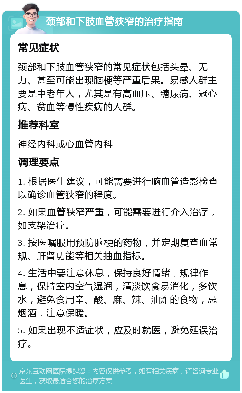 颈部和下肢血管狭窄的治疗指南 常见症状 颈部和下肢血管狭窄的常见症状包括头晕、无力、甚至可能出现脑梗等严重后果。易感人群主要是中老年人，尤其是有高血压、糖尿病、冠心病、贫血等慢性疾病的人群。 推荐科室 神经内科或心血管内科 调理要点 1. 根据医生建议，可能需要进行脑血管造影检查以确诊血管狭窄的程度。 2. 如果血管狭窄严重，可能需要进行介入治疗，如支架治疗。 3. 按医嘱服用预防脑梗的药物，并定期复查血常规、肝肾功能等相关抽血指标。 4. 生活中要注意休息，保持良好情绪，规律作息，保持室内空气湿润，清淡饮食易消化，多饮水，避免食用辛、酸、麻、辣、油炸的食物，忌烟酒，注意保暖。 5. 如果出现不适症状，应及时就医，避免延误治疗。