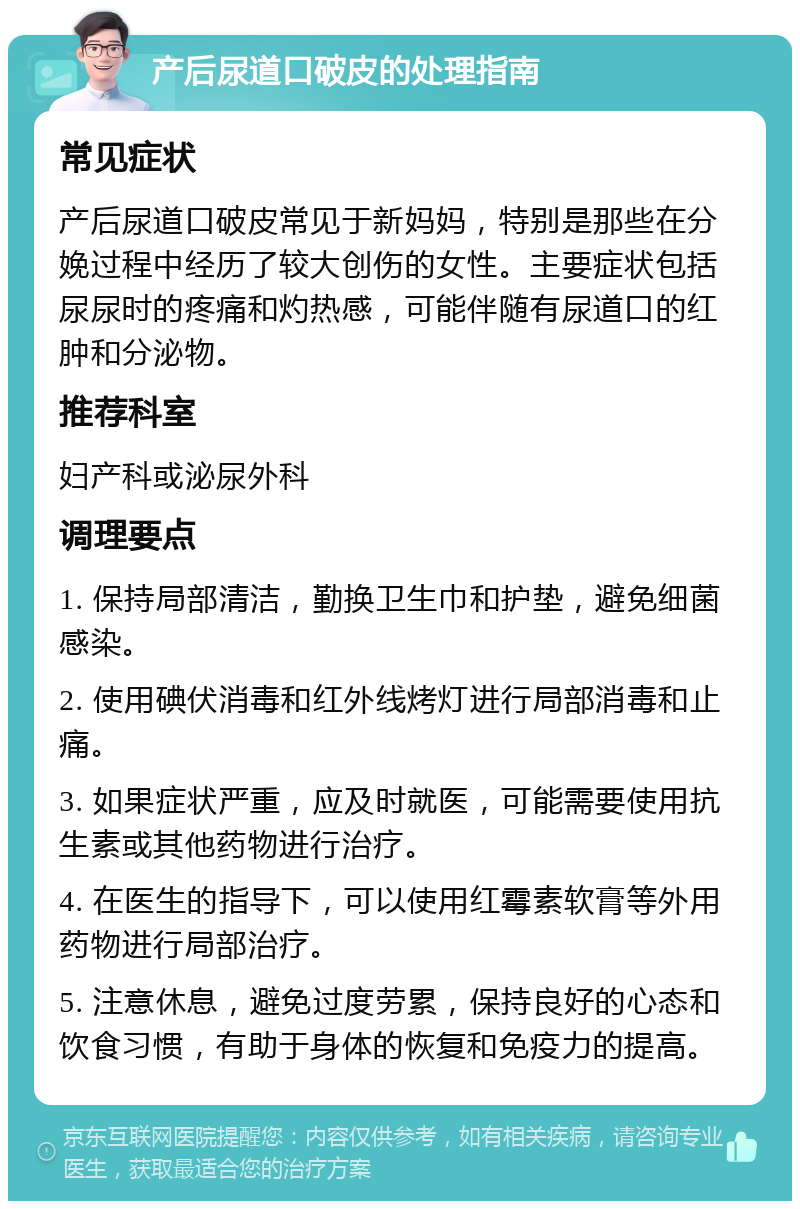 产后尿道口破皮的处理指南 常见症状 产后尿道口破皮常见于新妈妈，特别是那些在分娩过程中经历了较大创伤的女性。主要症状包括尿尿时的疼痛和灼热感，可能伴随有尿道口的红肿和分泌物。 推荐科室 妇产科或泌尿外科 调理要点 1. 保持局部清洁，勤换卫生巾和护垫，避免细菌感染。 2. 使用碘伏消毒和红外线烤灯进行局部消毒和止痛。 3. 如果症状严重，应及时就医，可能需要使用抗生素或其他药物进行治疗。 4. 在医生的指导下，可以使用红霉素软膏等外用药物进行局部治疗。 5. 注意休息，避免过度劳累，保持良好的心态和饮食习惯，有助于身体的恢复和免疫力的提高。