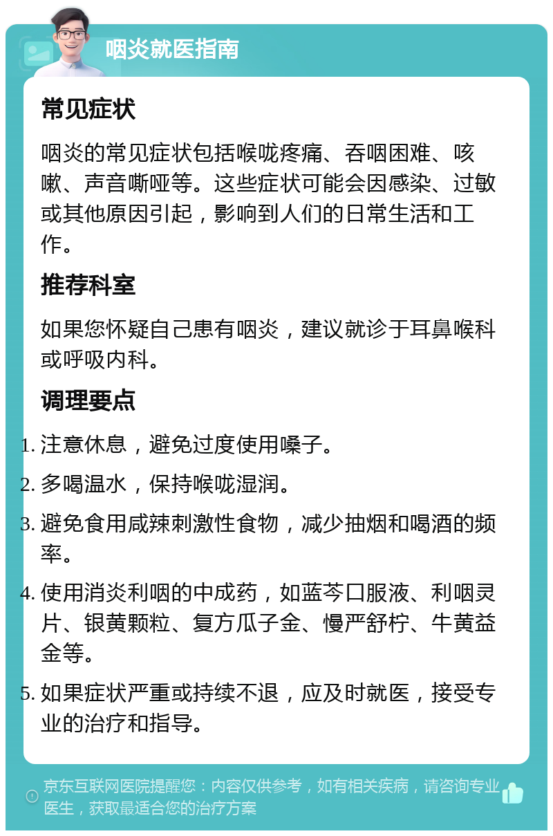 咽炎就医指南 常见症状 咽炎的常见症状包括喉咙疼痛、吞咽困难、咳嗽、声音嘶哑等。这些症状可能会因感染、过敏或其他原因引起，影响到人们的日常生活和工作。 推荐科室 如果您怀疑自己患有咽炎，建议就诊于耳鼻喉科或呼吸内科。 调理要点 注意休息，避免过度使用嗓子。 多喝温水，保持喉咙湿润。 避免食用咸辣刺激性食物，减少抽烟和喝酒的频率。 使用消炎利咽的中成药，如蓝芩口服液、利咽灵片、银黄颗粒、复方瓜子金、慢严舒柠、牛黄益金等。 如果症状严重或持续不退，应及时就医，接受专业的治疗和指导。