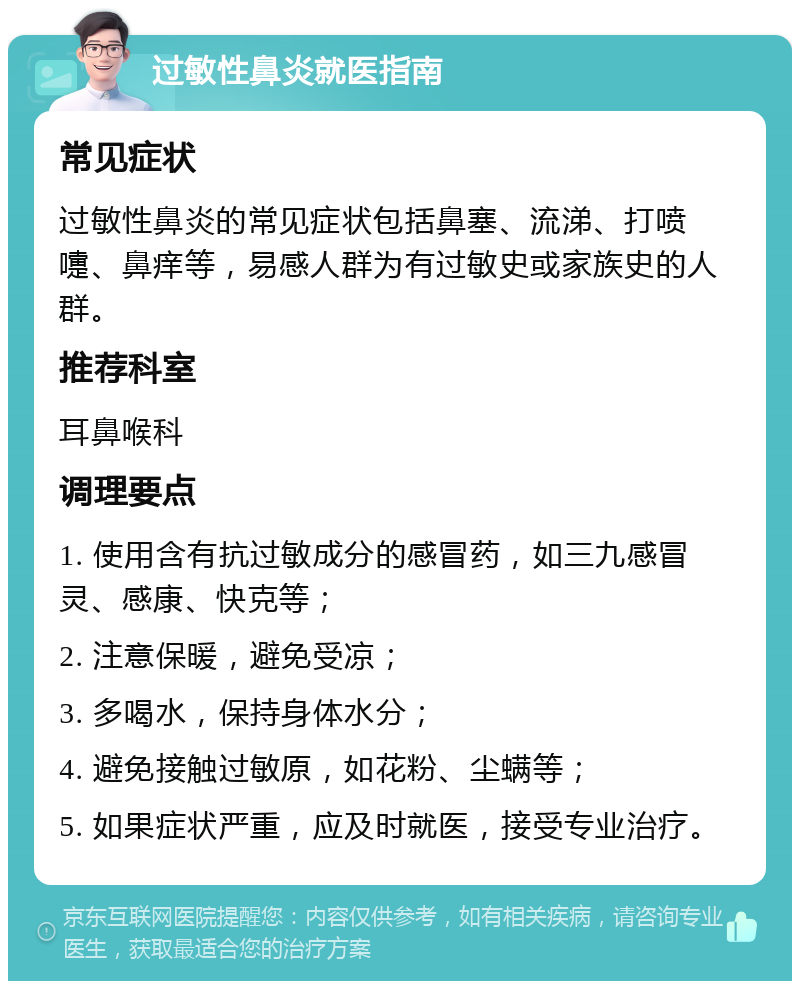 过敏性鼻炎就医指南 常见症状 过敏性鼻炎的常见症状包括鼻塞、流涕、打喷嚏、鼻痒等，易感人群为有过敏史或家族史的人群。 推荐科室 耳鼻喉科 调理要点 1. 使用含有抗过敏成分的感冒药，如三九感冒灵、感康、快克等； 2. 注意保暖，避免受凉； 3. 多喝水，保持身体水分； 4. 避免接触过敏原，如花粉、尘螨等； 5. 如果症状严重，应及时就医，接受专业治疗。