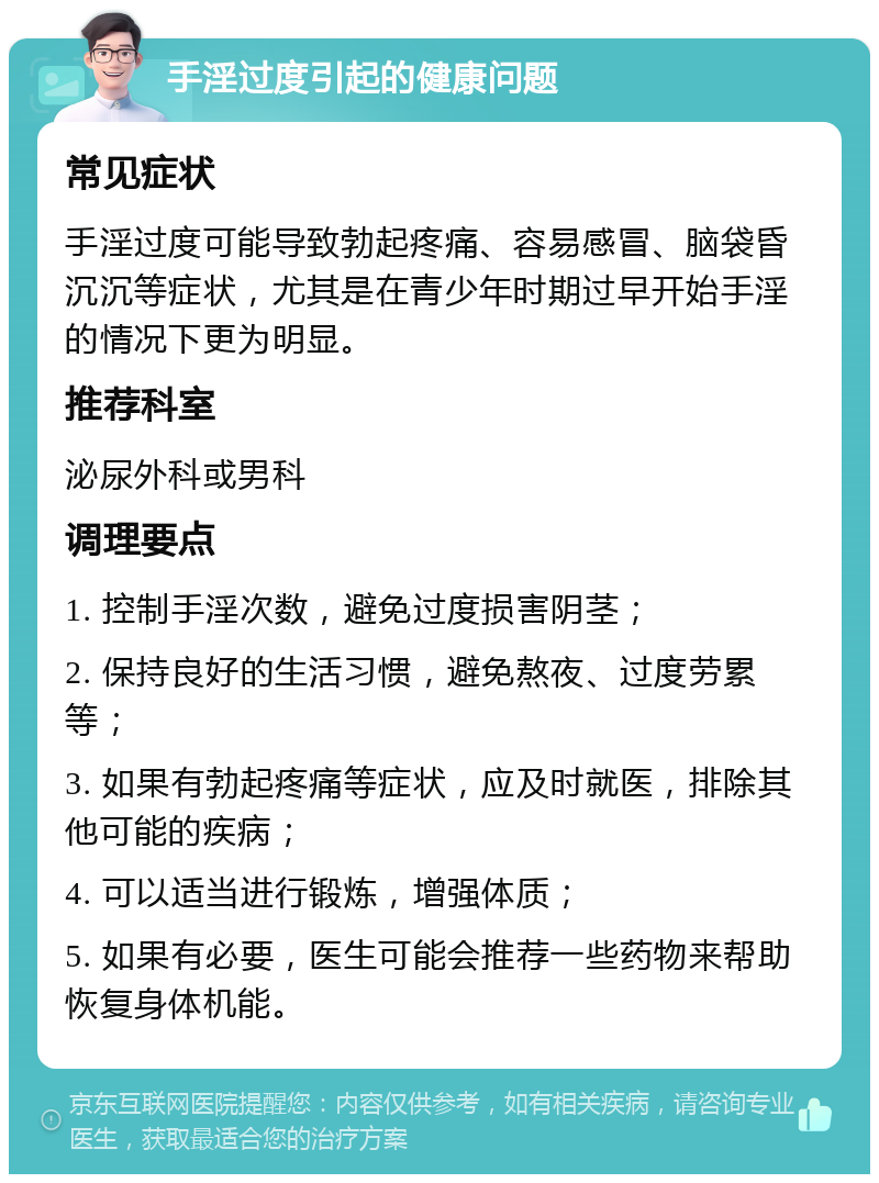 手淫过度引起的健康问题 常见症状 手淫过度可能导致勃起疼痛、容易感冒、脑袋昏沉沉等症状，尤其是在青少年时期过早开始手淫的情况下更为明显。 推荐科室 泌尿外科或男科 调理要点 1. 控制手淫次数，避免过度损害阴茎； 2. 保持良好的生活习惯，避免熬夜、过度劳累等； 3. 如果有勃起疼痛等症状，应及时就医，排除其他可能的疾病； 4. 可以适当进行锻炼，增强体质； 5. 如果有必要，医生可能会推荐一些药物来帮助恢复身体机能。