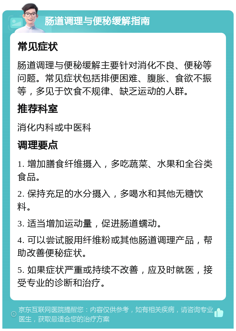 肠道调理与便秘缓解指南 常见症状 肠道调理与便秘缓解主要针对消化不良、便秘等问题。常见症状包括排便困难、腹胀、食欲不振等，多见于饮食不规律、缺乏运动的人群。 推荐科室 消化内科或中医科 调理要点 1. 增加膳食纤维摄入，多吃蔬菜、水果和全谷类食品。 2. 保持充足的水分摄入，多喝水和其他无糖饮料。 3. 适当增加运动量，促进肠道蠕动。 4. 可以尝试服用纤维粉或其他肠道调理产品，帮助改善便秘症状。 5. 如果症状严重或持续不改善，应及时就医，接受专业的诊断和治疗。