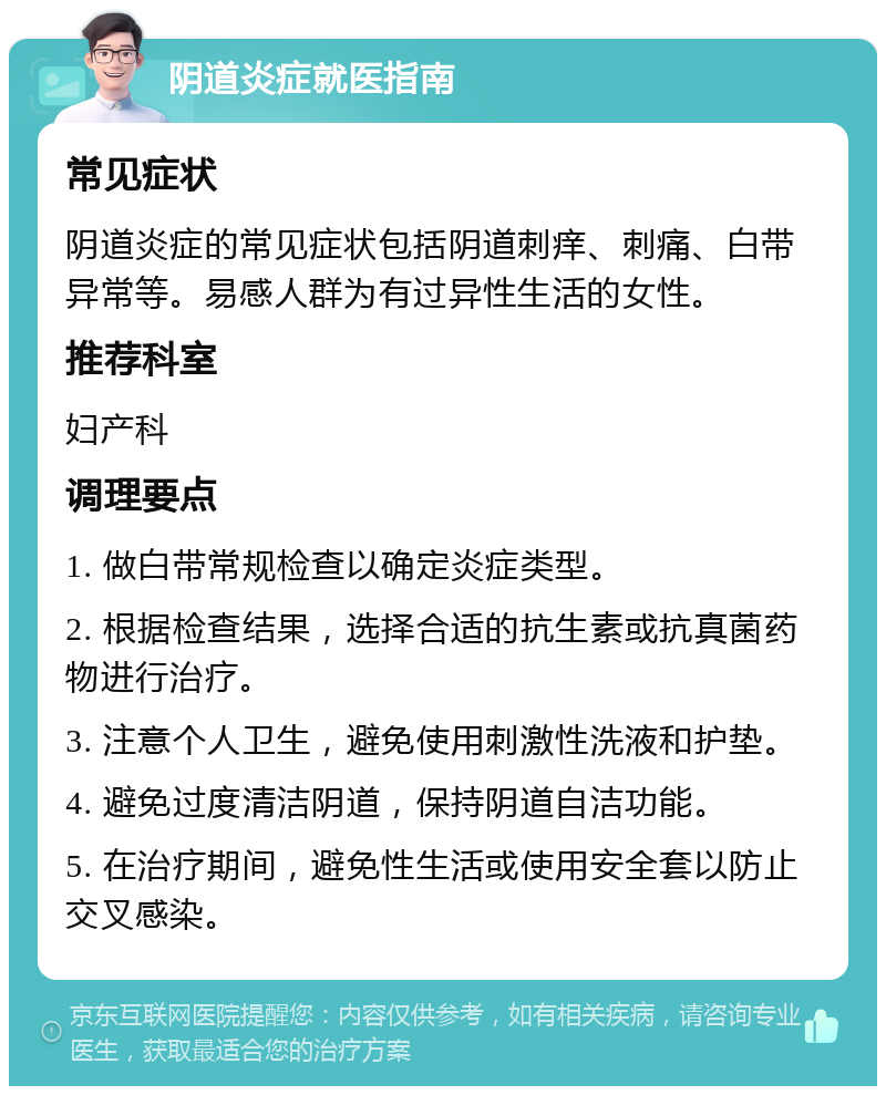 阴道炎症就医指南 常见症状 阴道炎症的常见症状包括阴道刺痒、刺痛、白带异常等。易感人群为有过异性生活的女性。 推荐科室 妇产科 调理要点 1. 做白带常规检查以确定炎症类型。 2. 根据检查结果，选择合适的抗生素或抗真菌药物进行治疗。 3. 注意个人卫生，避免使用刺激性洗液和护垫。 4. 避免过度清洁阴道，保持阴道自洁功能。 5. 在治疗期间，避免性生活或使用安全套以防止交叉感染。