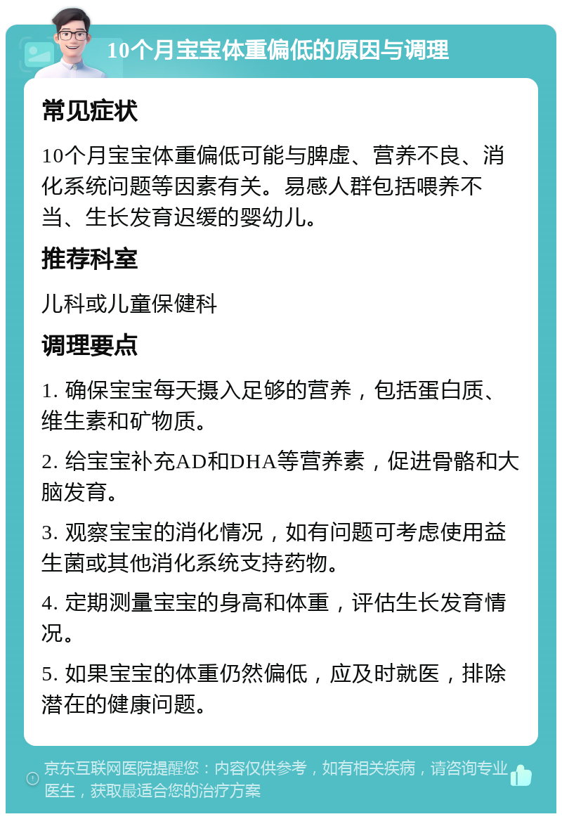 10个月宝宝体重偏低的原因与调理 常见症状 10个月宝宝体重偏低可能与脾虚、营养不良、消化系统问题等因素有关。易感人群包括喂养不当、生长发育迟缓的婴幼儿。 推荐科室 儿科或儿童保健科 调理要点 1. 确保宝宝每天摄入足够的营养，包括蛋白质、维生素和矿物质。 2. 给宝宝补充AD和DHA等营养素，促进骨骼和大脑发育。 3. 观察宝宝的消化情况，如有问题可考虑使用益生菌或其他消化系统支持药物。 4. 定期测量宝宝的身高和体重，评估生长发育情况。 5. 如果宝宝的体重仍然偏低，应及时就医，排除潜在的健康问题。