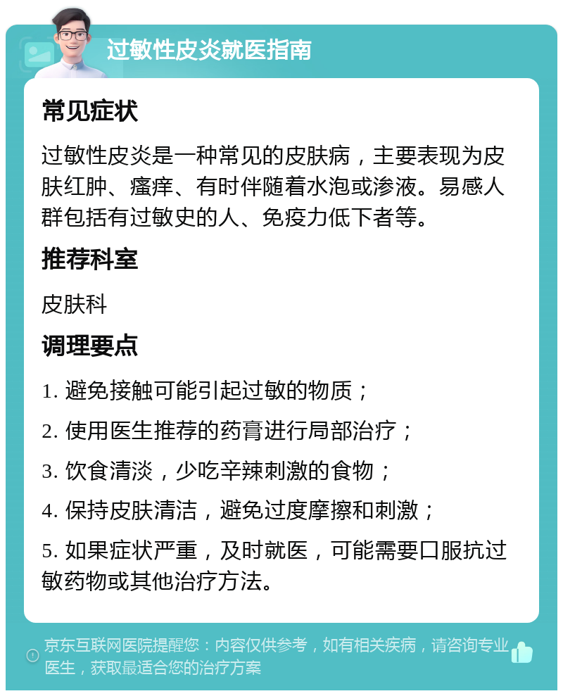 过敏性皮炎就医指南 常见症状 过敏性皮炎是一种常见的皮肤病，主要表现为皮肤红肿、瘙痒、有时伴随着水泡或渗液。易感人群包括有过敏史的人、免疫力低下者等。 推荐科室 皮肤科 调理要点 1. 避免接触可能引起过敏的物质； 2. 使用医生推荐的药膏进行局部治疗； 3. 饮食清淡，少吃辛辣刺激的食物； 4. 保持皮肤清洁，避免过度摩擦和刺激； 5. 如果症状严重，及时就医，可能需要口服抗过敏药物或其他治疗方法。