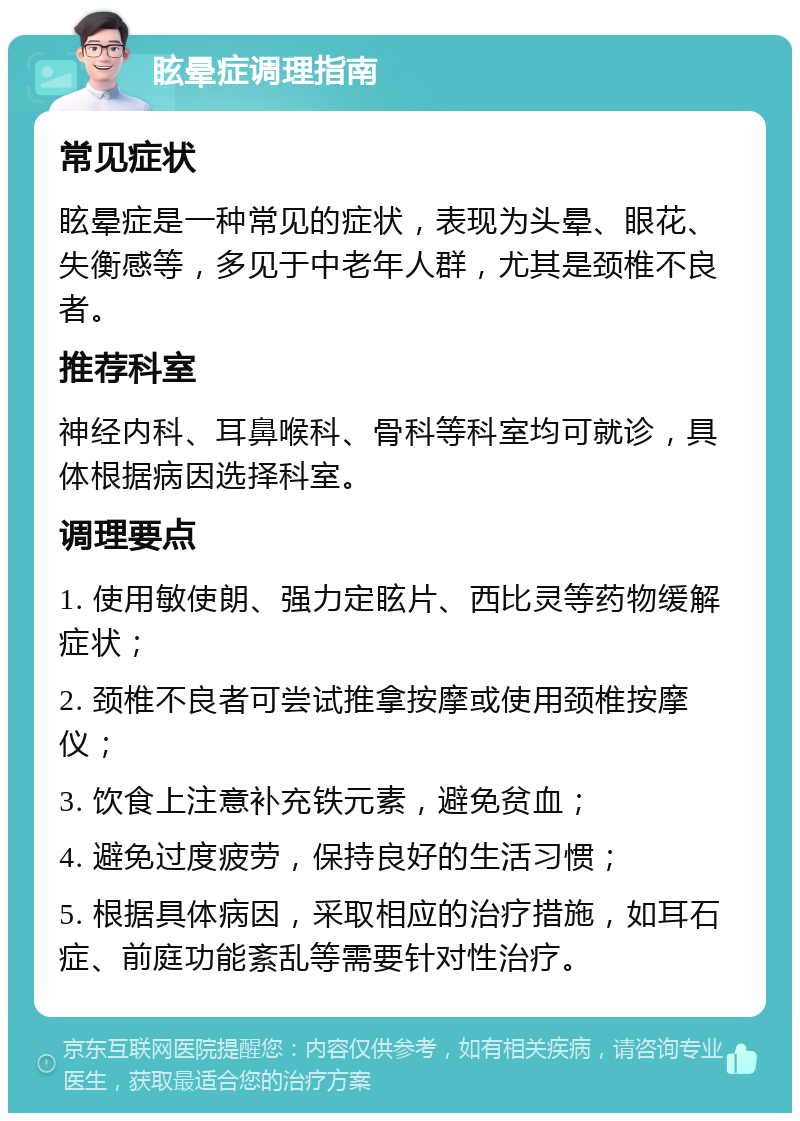 眩晕症调理指南 常见症状 眩晕症是一种常见的症状，表现为头晕、眼花、失衡感等，多见于中老年人群，尤其是颈椎不良者。 推荐科室 神经内科、耳鼻喉科、骨科等科室均可就诊，具体根据病因选择科室。 调理要点 1. 使用敏使朗、强力定眩片、西比灵等药物缓解症状； 2. 颈椎不良者可尝试推拿按摩或使用颈椎按摩仪； 3. 饮食上注意补充铁元素，避免贫血； 4. 避免过度疲劳，保持良好的生活习惯； 5. 根据具体病因，采取相应的治疗措施，如耳石症、前庭功能紊乱等需要针对性治疗。