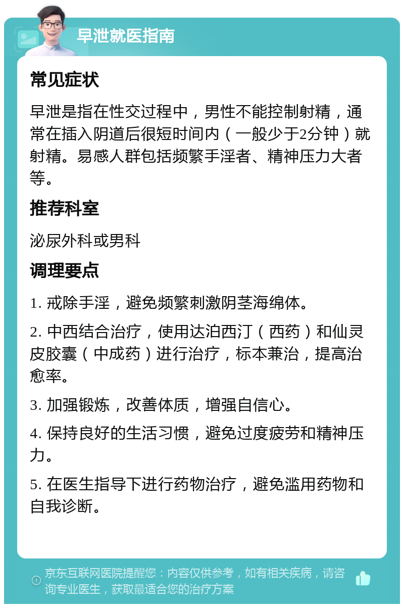 早泄就医指南 常见症状 早泄是指在性交过程中，男性不能控制射精，通常在插入阴道后很短时间内（一般少于2分钟）就射精。易感人群包括频繁手淫者、精神压力大者等。 推荐科室 泌尿外科或男科 调理要点 1. 戒除手淫，避免频繁刺激阴茎海绵体。 2. 中西结合治疗，使用达泊西汀（西药）和仙灵皮胶囊（中成药）进行治疗，标本兼治，提高治愈率。 3. 加强锻炼，改善体质，增强自信心。 4. 保持良好的生活习惯，避免过度疲劳和精神压力。 5. 在医生指导下进行药物治疗，避免滥用药物和自我诊断。