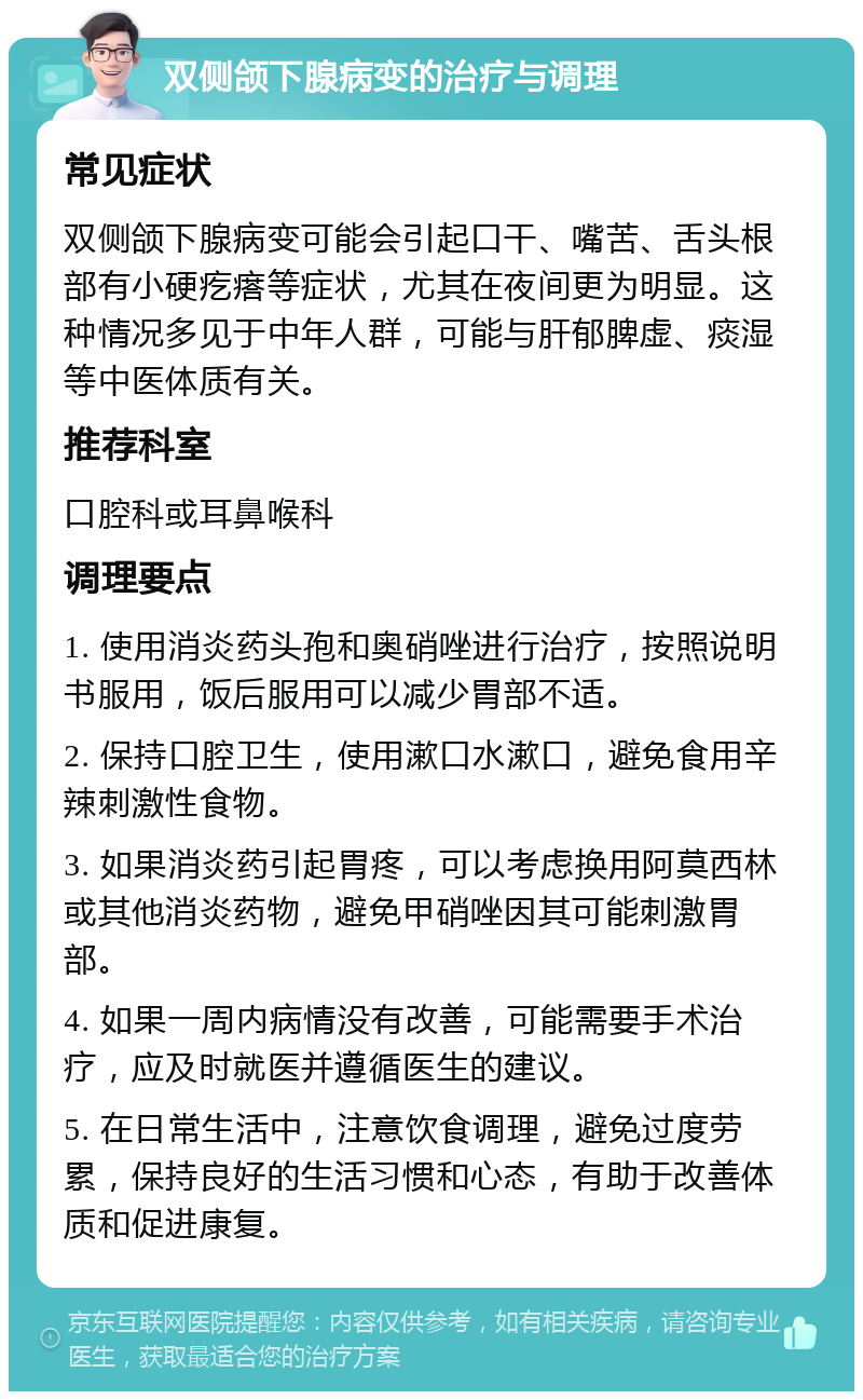 双侧颌下腺病变的治疗与调理 常见症状 双侧颌下腺病变可能会引起口干、嘴苦、舌头根部有小硬疙瘩等症状，尤其在夜间更为明显。这种情况多见于中年人群，可能与肝郁脾虚、痰湿等中医体质有关。 推荐科室 口腔科或耳鼻喉科 调理要点 1. 使用消炎药头孢和奥硝唑进行治疗，按照说明书服用，饭后服用可以减少胃部不适。 2. 保持口腔卫生，使用漱口水漱口，避免食用辛辣刺激性食物。 3. 如果消炎药引起胃疼，可以考虑换用阿莫西林或其他消炎药物，避免甲硝唑因其可能刺激胃部。 4. 如果一周内病情没有改善，可能需要手术治疗，应及时就医并遵循医生的建议。 5. 在日常生活中，注意饮食调理，避免过度劳累，保持良好的生活习惯和心态，有助于改善体质和促进康复。