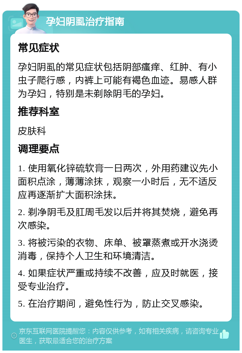 孕妇阴虱治疗指南 常见症状 孕妇阴虱的常见症状包括阴部瘙痒、红肿、有小虫子爬行感，内裤上可能有褐色血迹。易感人群为孕妇，特别是未剃除阴毛的孕妇。 推荐科室 皮肤科 调理要点 1. 使用氧化锌硫软膏一日两次，外用药建议先小面积点涂，薄薄涂抹，观察一小时后，无不适反应再逐渐扩大面积涂抹。 2. 剃净阴毛及肛周毛发以后并将其焚烧，避免再次感染。 3. 将被污染的衣物、床单、被罩蒸煮或开水浇烫消毒，保持个人卫生和环境清洁。 4. 如果症状严重或持续不改善，应及时就医，接受专业治疗。 5. 在治疗期间，避免性行为，防止交叉感染。