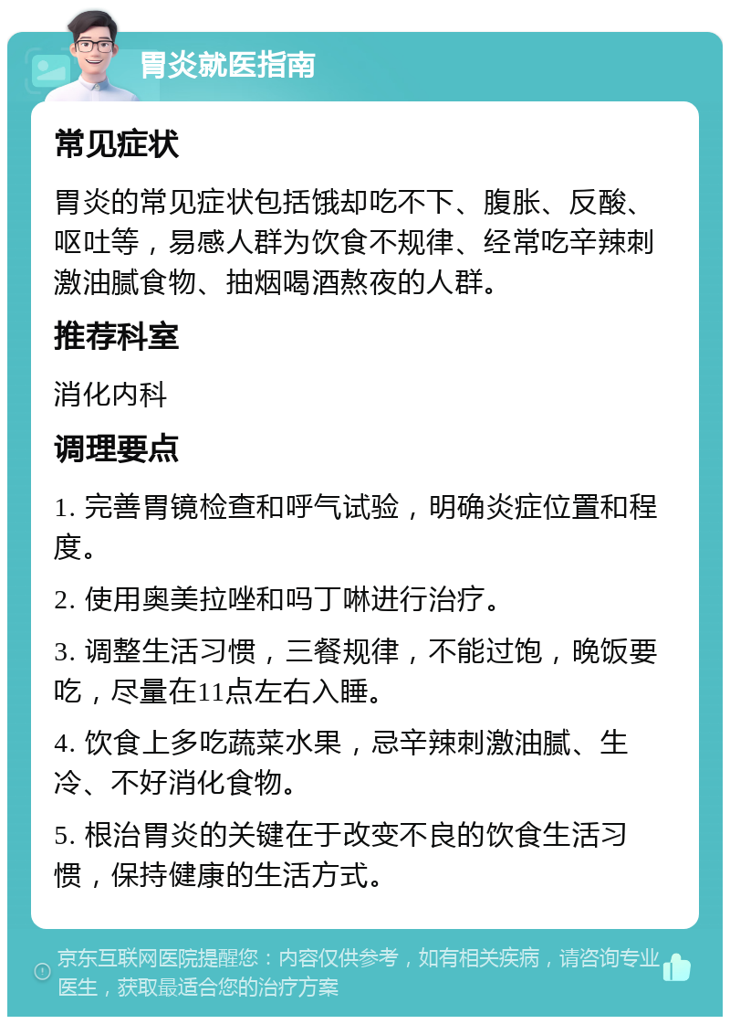 胃炎就医指南 常见症状 胃炎的常见症状包括饿却吃不下、腹胀、反酸、呕吐等，易感人群为饮食不规律、经常吃辛辣刺激油腻食物、抽烟喝酒熬夜的人群。 推荐科室 消化内科 调理要点 1. 完善胃镜检查和呼气试验，明确炎症位置和程度。 2. 使用奥美拉唑和吗丁啉进行治疗。 3. 调整生活习惯，三餐规律，不能过饱，晚饭要吃，尽量在11点左右入睡。 4. 饮食上多吃蔬菜水果，忌辛辣刺激油腻、生冷、不好消化食物。 5. 根治胃炎的关键在于改变不良的饮食生活习惯，保持健康的生活方式。