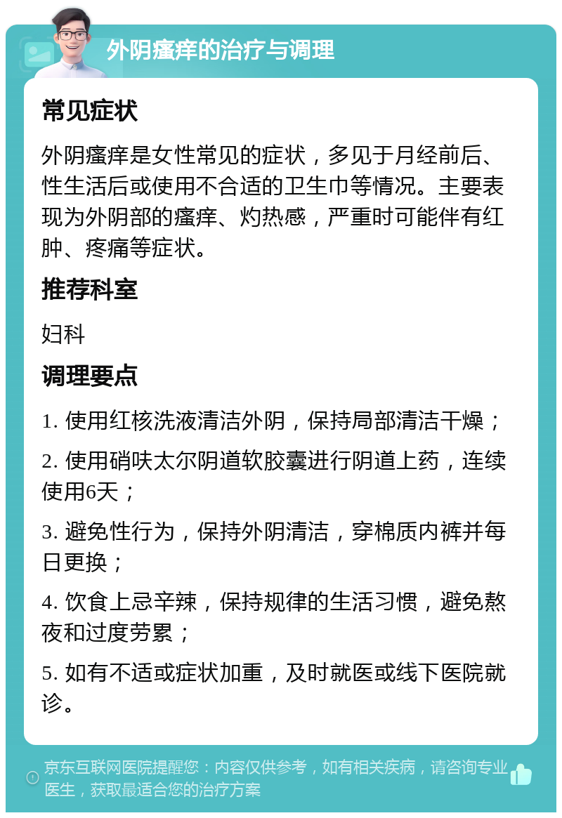 外阴瘙痒的治疗与调理 常见症状 外阴瘙痒是女性常见的症状，多见于月经前后、性生活后或使用不合适的卫生巾等情况。主要表现为外阴部的瘙痒、灼热感，严重时可能伴有红肿、疼痛等症状。 推荐科室 妇科 调理要点 1. 使用红核洗液清洁外阴，保持局部清洁干燥； 2. 使用硝呋太尔阴道软胶囊进行阴道上药，连续使用6天； 3. 避免性行为，保持外阴清洁，穿棉质内裤并每日更换； 4. 饮食上忌辛辣，保持规律的生活习惯，避免熬夜和过度劳累； 5. 如有不适或症状加重，及时就医或线下医院就诊。