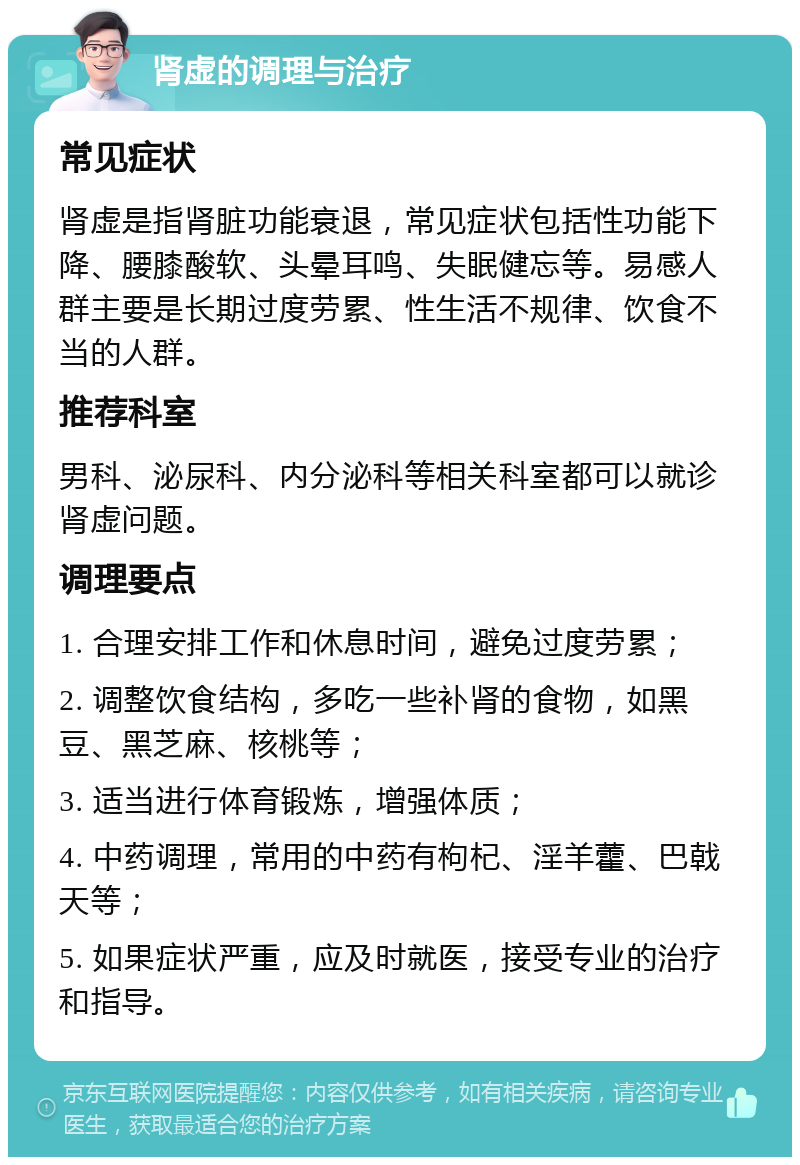 肾虚的调理与治疗 常见症状 肾虚是指肾脏功能衰退，常见症状包括性功能下降、腰膝酸软、头晕耳鸣、失眠健忘等。易感人群主要是长期过度劳累、性生活不规律、饮食不当的人群。 推荐科室 男科、泌尿科、内分泌科等相关科室都可以就诊肾虚问题。 调理要点 1. 合理安排工作和休息时间，避免过度劳累； 2. 调整饮食结构，多吃一些补肾的食物，如黑豆、黑芝麻、核桃等； 3. 适当进行体育锻炼，增强体质； 4. 中药调理，常用的中药有枸杞、淫羊藿、巴戟天等； 5. 如果症状严重，应及时就医，接受专业的治疗和指导。