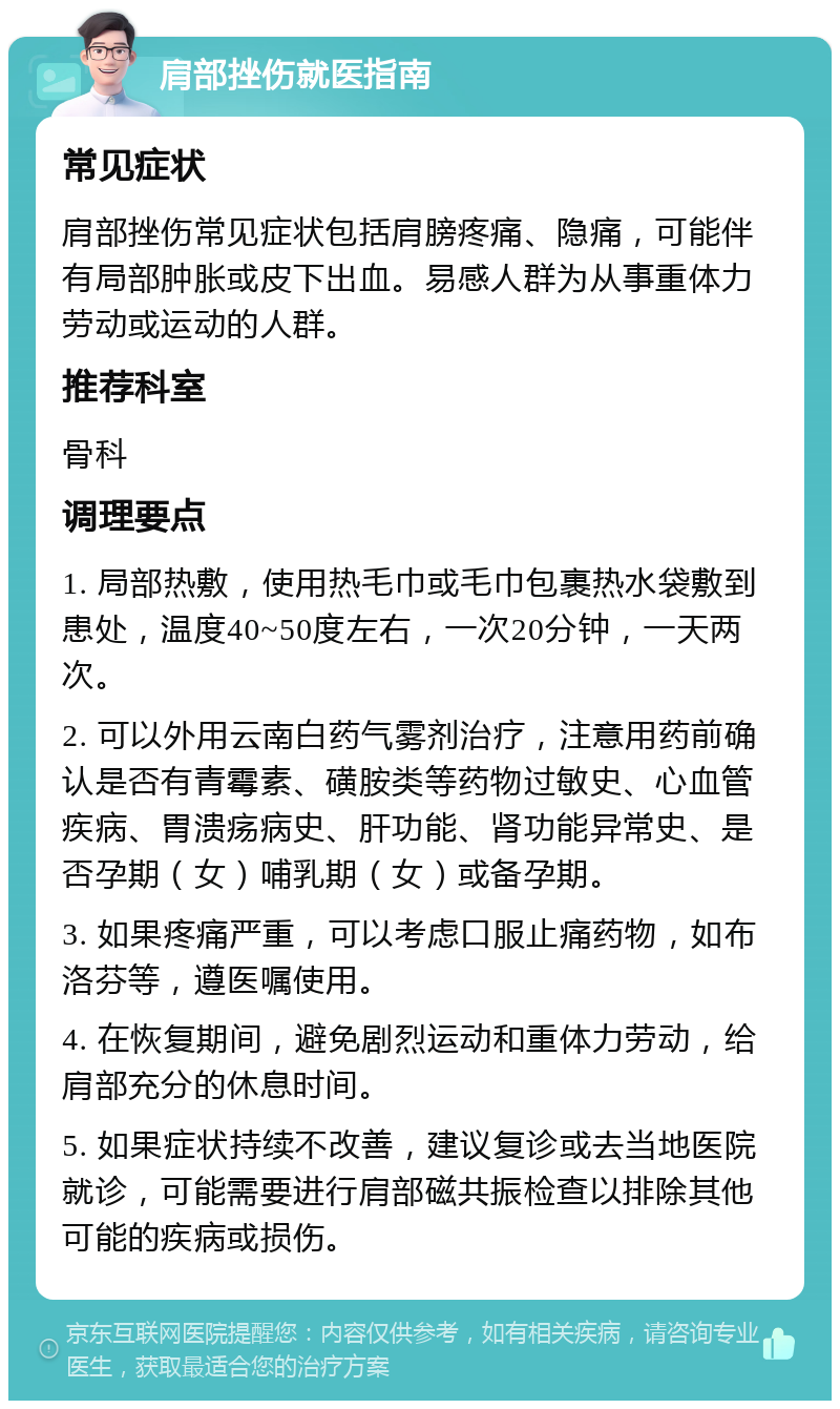 肩部挫伤就医指南 常见症状 肩部挫伤常见症状包括肩膀疼痛、隐痛，可能伴有局部肿胀或皮下出血。易感人群为从事重体力劳动或运动的人群。 推荐科室 骨科 调理要点 1. 局部热敷，使用热毛巾或毛巾包裹热水袋敷到患处，温度40~50度左右，一次20分钟，一天两次。 2. 可以外用云南白药气雾剂治疗，注意用药前确认是否有青霉素、磺胺类等药物过敏史、心血管疾病、胃溃疡病史、肝功能、肾功能异常史、是否孕期（女）哺乳期（女）或备孕期。 3. 如果疼痛严重，可以考虑口服止痛药物，如布洛芬等，遵医嘱使用。 4. 在恢复期间，避免剧烈运动和重体力劳动，给肩部充分的休息时间。 5. 如果症状持续不改善，建议复诊或去当地医院就诊，可能需要进行肩部磁共振检查以排除其他可能的疾病或损伤。