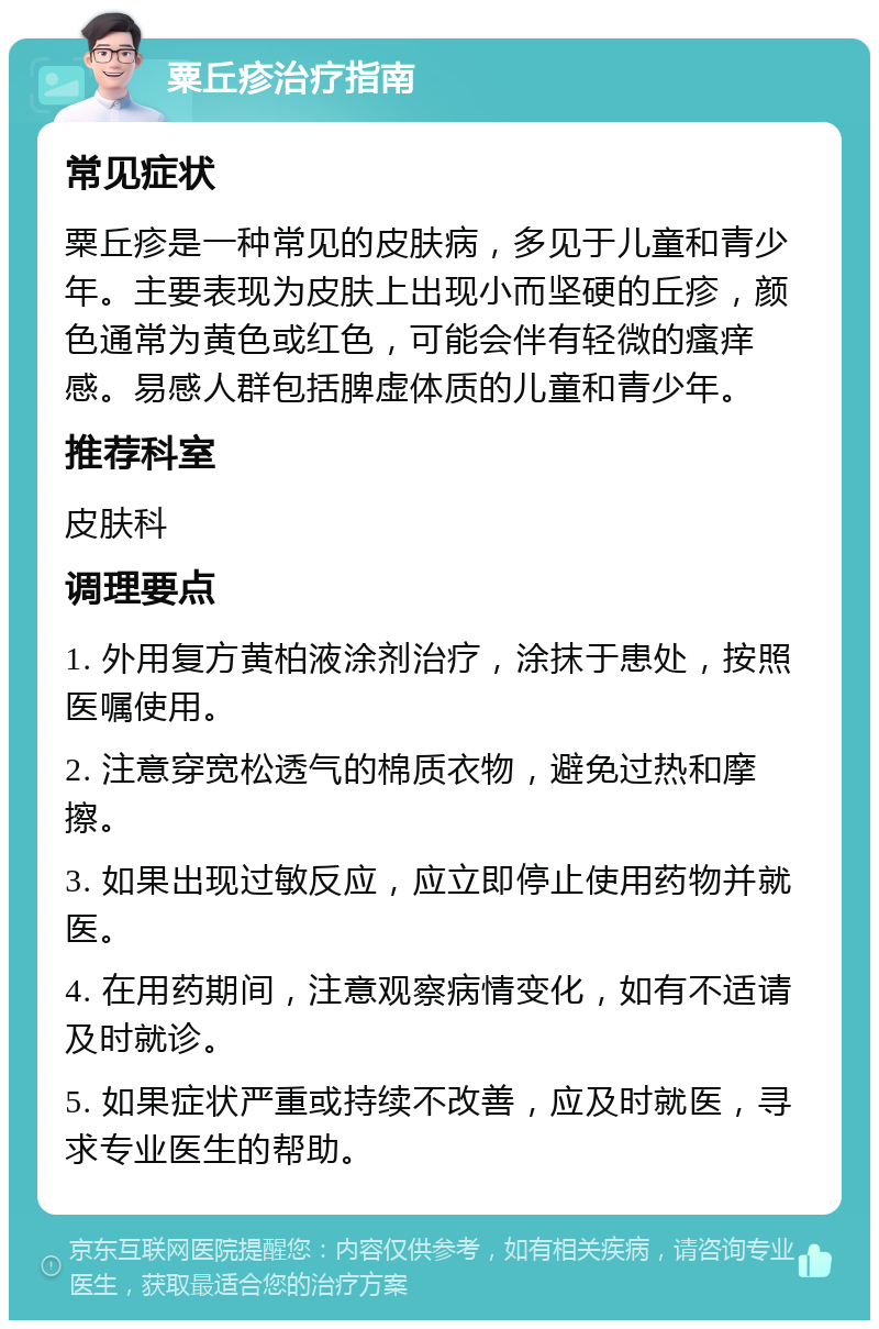 粟丘疹治疗指南 常见症状 粟丘疹是一种常见的皮肤病，多见于儿童和青少年。主要表现为皮肤上出现小而坚硬的丘疹，颜色通常为黄色或红色，可能会伴有轻微的瘙痒感。易感人群包括脾虚体质的儿童和青少年。 推荐科室 皮肤科 调理要点 1. 外用复方黄柏液涂剂治疗，涂抹于患处，按照医嘱使用。 2. 注意穿宽松透气的棉质衣物，避免过热和摩擦。 3. 如果出现过敏反应，应立即停止使用药物并就医。 4. 在用药期间，注意观察病情变化，如有不适请及时就诊。 5. 如果症状严重或持续不改善，应及时就医，寻求专业医生的帮助。