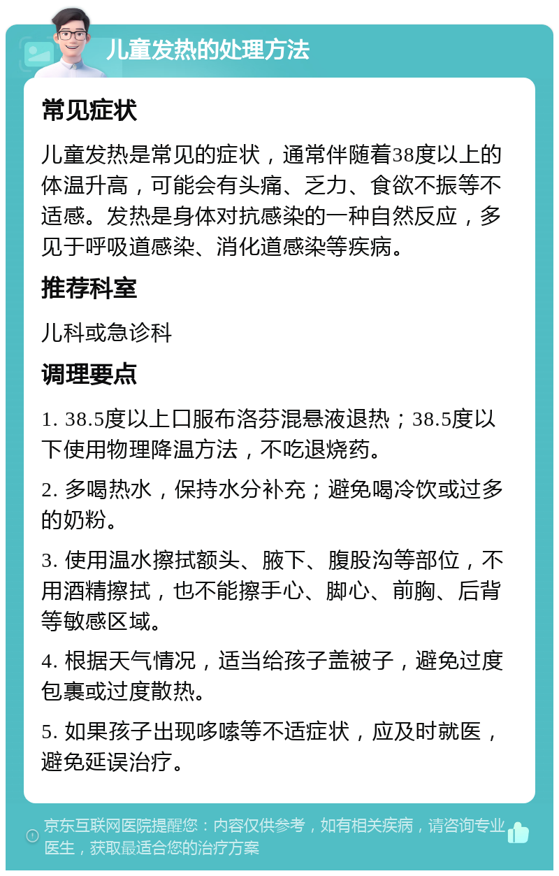 儿童发热的处理方法 常见症状 儿童发热是常见的症状，通常伴随着38度以上的体温升高，可能会有头痛、乏力、食欲不振等不适感。发热是身体对抗感染的一种自然反应，多见于呼吸道感染、消化道感染等疾病。 推荐科室 儿科或急诊科 调理要点 1. 38.5度以上口服布洛芬混悬液退热；38.5度以下使用物理降温方法，不吃退烧药。 2. 多喝热水，保持水分补充；避免喝冷饮或过多的奶粉。 3. 使用温水擦拭额头、腋下、腹股沟等部位，不用酒精擦拭，也不能擦手心、脚心、前胸、后背等敏感区域。 4. 根据天气情况，适当给孩子盖被子，避免过度包裹或过度散热。 5. 如果孩子出现哆嗦等不适症状，应及时就医，避免延误治疗。