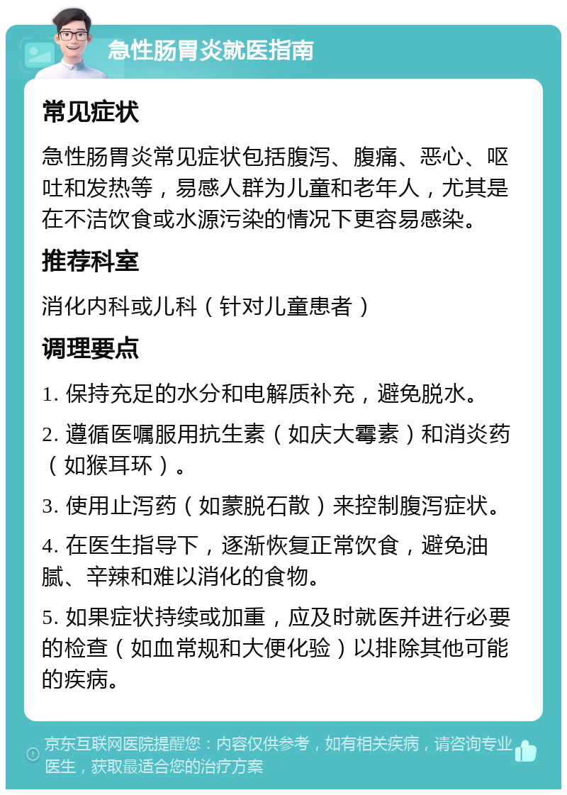 急性肠胃炎就医指南 常见症状 急性肠胃炎常见症状包括腹泻、腹痛、恶心、呕吐和发热等，易感人群为儿童和老年人，尤其是在不洁饮食或水源污染的情况下更容易感染。 推荐科室 消化内科或儿科（针对儿童患者） 调理要点 1. 保持充足的水分和电解质补充，避免脱水。 2. 遵循医嘱服用抗生素（如庆大霉素）和消炎药（如猴耳环）。 3. 使用止泻药（如蒙脱石散）来控制腹泻症状。 4. 在医生指导下，逐渐恢复正常饮食，避免油腻、辛辣和难以消化的食物。 5. 如果症状持续或加重，应及时就医并进行必要的检查（如血常规和大便化验）以排除其他可能的疾病。