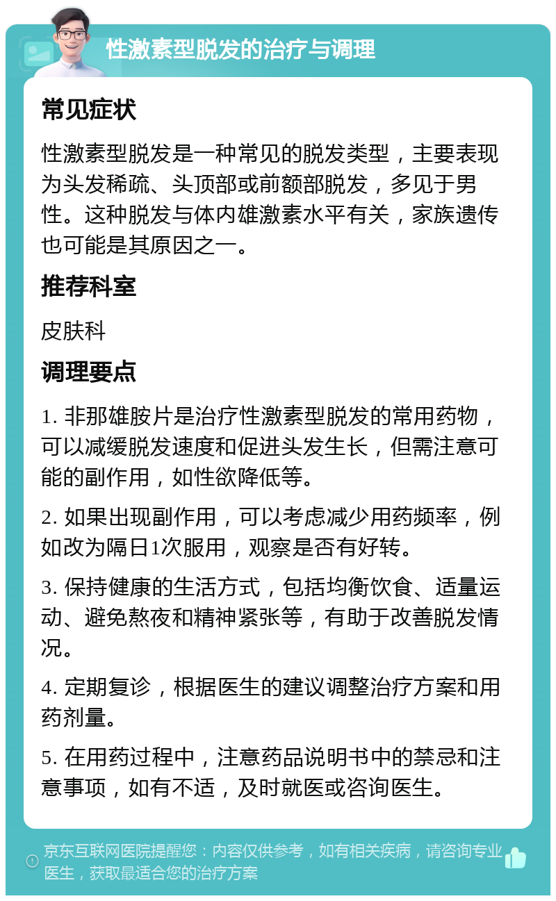 性激素型脱发的治疗与调理 常见症状 性激素型脱发是一种常见的脱发类型，主要表现为头发稀疏、头顶部或前额部脱发，多见于男性。这种脱发与体内雄激素水平有关，家族遗传也可能是其原因之一。 推荐科室 皮肤科 调理要点 1. 非那雄胺片是治疗性激素型脱发的常用药物，可以减缓脱发速度和促进头发生长，但需注意可能的副作用，如性欲降低等。 2. 如果出现副作用，可以考虑减少用药频率，例如改为隔日1次服用，观察是否有好转。 3. 保持健康的生活方式，包括均衡饮食、适量运动、避免熬夜和精神紧张等，有助于改善脱发情况。 4. 定期复诊，根据医生的建议调整治疗方案和用药剂量。 5. 在用药过程中，注意药品说明书中的禁忌和注意事项，如有不适，及时就医或咨询医生。