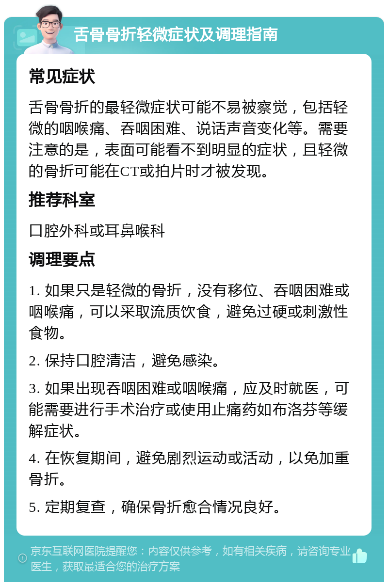 舌骨骨折轻微症状及调理指南 常见症状 舌骨骨折的最轻微症状可能不易被察觉，包括轻微的咽喉痛、吞咽困难、说话声音变化等。需要注意的是，表面可能看不到明显的症状，且轻微的骨折可能在CT或拍片时才被发现。 推荐科室 口腔外科或耳鼻喉科 调理要点 1. 如果只是轻微的骨折，没有移位、吞咽困难或咽喉痛，可以采取流质饮食，避免过硬或刺激性食物。 2. 保持口腔清洁，避免感染。 3. 如果出现吞咽困难或咽喉痛，应及时就医，可能需要进行手术治疗或使用止痛药如布洛芬等缓解症状。 4. 在恢复期间，避免剧烈运动或活动，以免加重骨折。 5. 定期复查，确保骨折愈合情况良好。