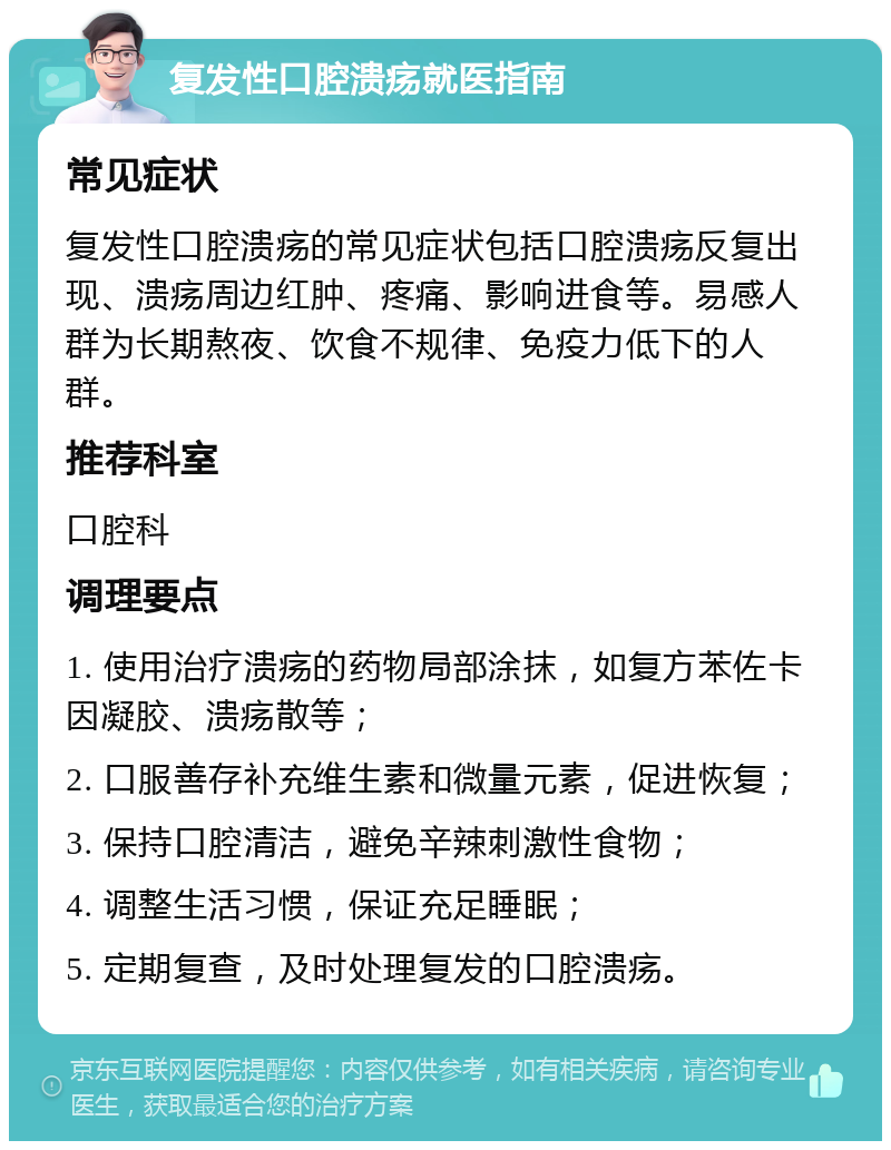 复发性口腔溃疡就医指南 常见症状 复发性口腔溃疡的常见症状包括口腔溃疡反复出现、溃疡周边红肿、疼痛、影响进食等。易感人群为长期熬夜、饮食不规律、免疫力低下的人群。 推荐科室 口腔科 调理要点 1. 使用治疗溃疡的药物局部涂抹，如复方苯佐卡因凝胶、溃疡散等； 2. 口服善存补充维生素和微量元素，促进恢复； 3. 保持口腔清洁，避免辛辣刺激性食物； 4. 调整生活习惯，保证充足睡眠； 5. 定期复查，及时处理复发的口腔溃疡。