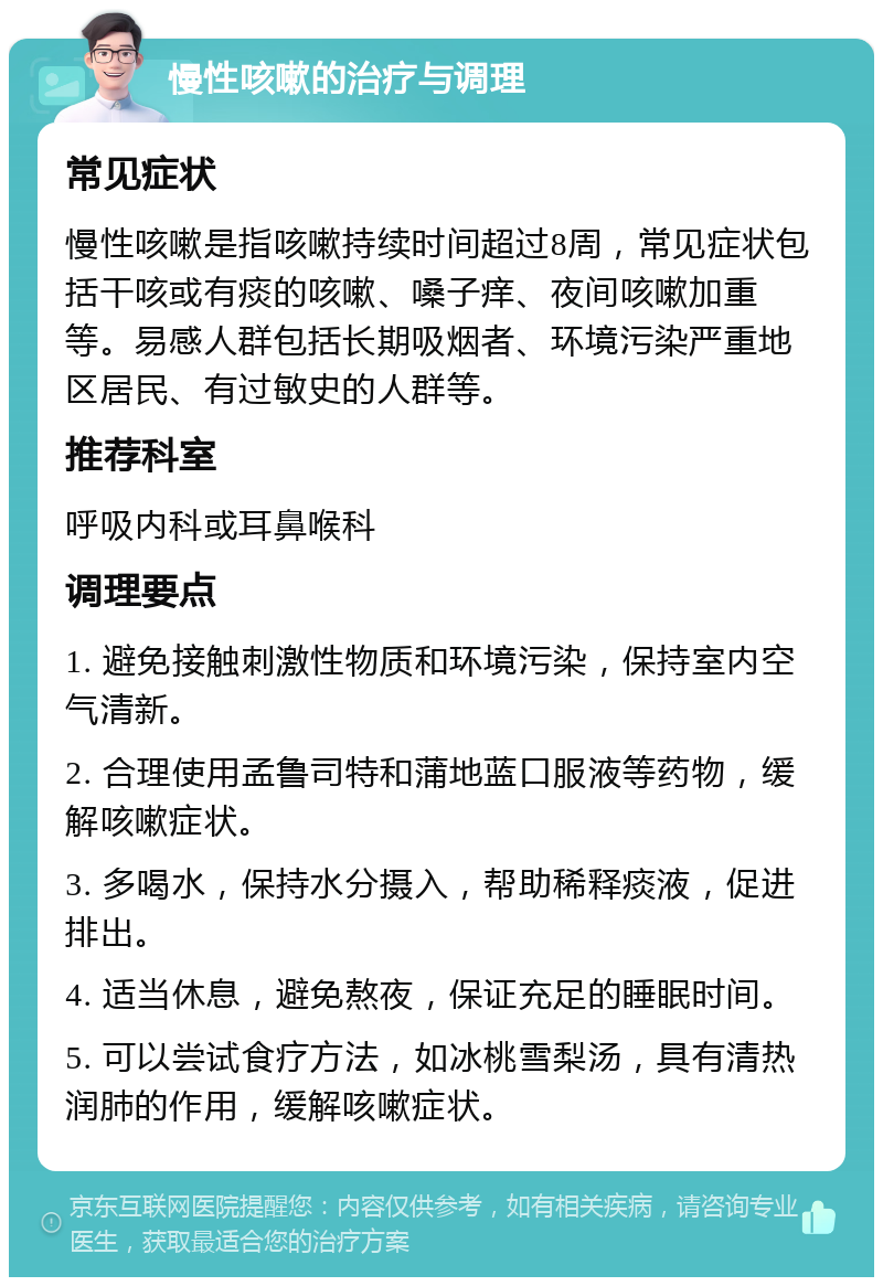 慢性咳嗽的治疗与调理 常见症状 慢性咳嗽是指咳嗽持续时间超过8周，常见症状包括干咳或有痰的咳嗽、嗓子痒、夜间咳嗽加重等。易感人群包括长期吸烟者、环境污染严重地区居民、有过敏史的人群等。 推荐科室 呼吸内科或耳鼻喉科 调理要点 1. 避免接触刺激性物质和环境污染，保持室内空气清新。 2. 合理使用孟鲁司特和蒲地蓝口服液等药物，缓解咳嗽症状。 3. 多喝水，保持水分摄入，帮助稀释痰液，促进排出。 4. 适当休息，避免熬夜，保证充足的睡眠时间。 5. 可以尝试食疗方法，如冰桃雪梨汤，具有清热润肺的作用，缓解咳嗽症状。