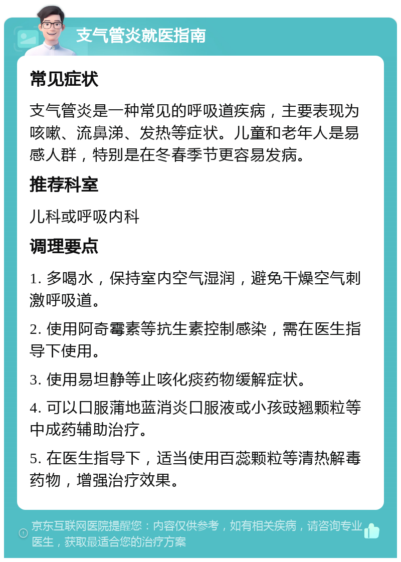 支气管炎就医指南 常见症状 支气管炎是一种常见的呼吸道疾病，主要表现为咳嗽、流鼻涕、发热等症状。儿童和老年人是易感人群，特别是在冬春季节更容易发病。 推荐科室 儿科或呼吸内科 调理要点 1. 多喝水，保持室内空气湿润，避免干燥空气刺激呼吸道。 2. 使用阿奇霉素等抗生素控制感染，需在医生指导下使用。 3. 使用易坦静等止咳化痰药物缓解症状。 4. 可以口服蒲地蓝消炎口服液或小孩豉翘颗粒等中成药辅助治疗。 5. 在医生指导下，适当使用百蕊颗粒等清热解毒药物，增强治疗效果。