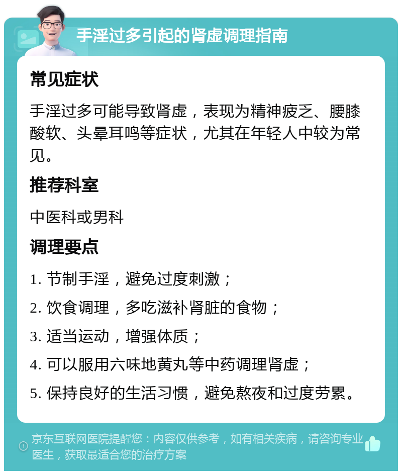 手淫过多引起的肾虚调理指南 常见症状 手淫过多可能导致肾虚，表现为精神疲乏、腰膝酸软、头晕耳鸣等症状，尤其在年轻人中较为常见。 推荐科室 中医科或男科 调理要点 1. 节制手淫，避免过度刺激； 2. 饮食调理，多吃滋补肾脏的食物； 3. 适当运动，增强体质； 4. 可以服用六味地黄丸等中药调理肾虚； 5. 保持良好的生活习惯，避免熬夜和过度劳累。