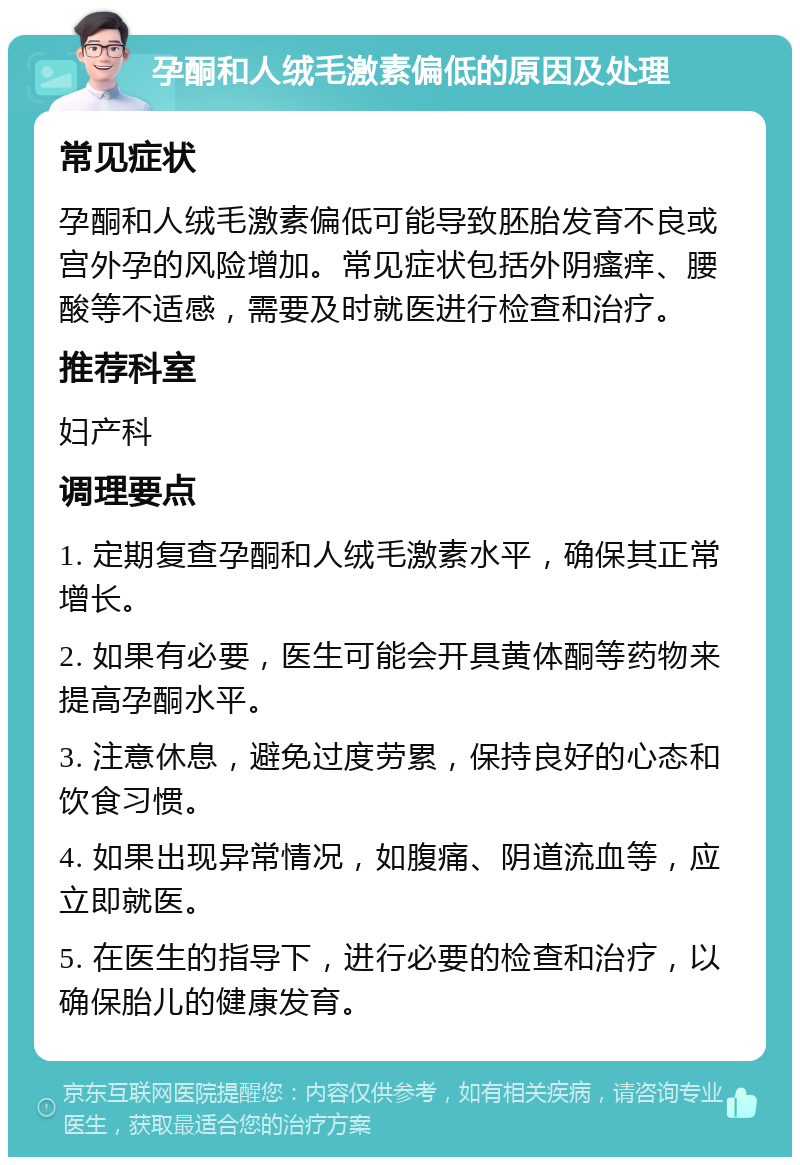 孕酮和人绒毛激素偏低的原因及处理 常见症状 孕酮和人绒毛激素偏低可能导致胚胎发育不良或宫外孕的风险增加。常见症状包括外阴瘙痒、腰酸等不适感，需要及时就医进行检查和治疗。 推荐科室 妇产科 调理要点 1. 定期复查孕酮和人绒毛激素水平，确保其正常增长。 2. 如果有必要，医生可能会开具黄体酮等药物来提高孕酮水平。 3. 注意休息，避免过度劳累，保持良好的心态和饮食习惯。 4. 如果出现异常情况，如腹痛、阴道流血等，应立即就医。 5. 在医生的指导下，进行必要的检查和治疗，以确保胎儿的健康发育。