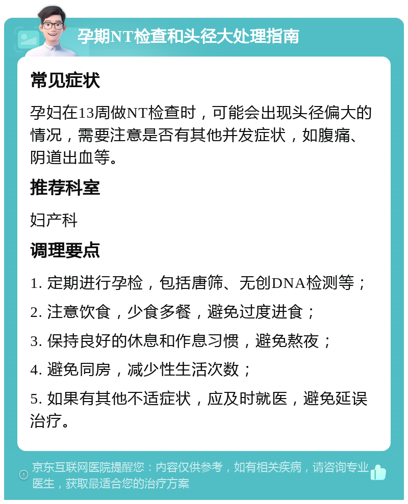 孕期NT检查和头径大处理指南 常见症状 孕妇在13周做NT检查时，可能会出现头径偏大的情况，需要注意是否有其他并发症状，如腹痛、阴道出血等。 推荐科室 妇产科 调理要点 1. 定期进行孕检，包括唐筛、无创DNA检测等； 2. 注意饮食，少食多餐，避免过度进食； 3. 保持良好的休息和作息习惯，避免熬夜； 4. 避免同房，减少性生活次数； 5. 如果有其他不适症状，应及时就医，避免延误治疗。