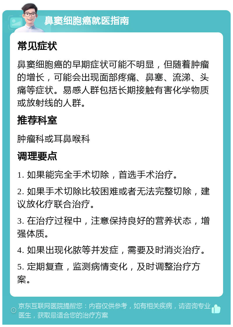 鼻窦细胞癌就医指南 常见症状 鼻窦细胞癌的早期症状可能不明显，但随着肿瘤的增长，可能会出现面部疼痛、鼻塞、流涕、头痛等症状。易感人群包括长期接触有害化学物质或放射线的人群。 推荐科室 肿瘤科或耳鼻喉科 调理要点 1. 如果能完全手术切除，首选手术治疗。 2. 如果手术切除比较困难或者无法完整切除，建议放化疗联合治疗。 3. 在治疗过程中，注意保持良好的营养状态，增强体质。 4. 如果出现化脓等并发症，需要及时消炎治疗。 5. 定期复查，监测病情变化，及时调整治疗方案。