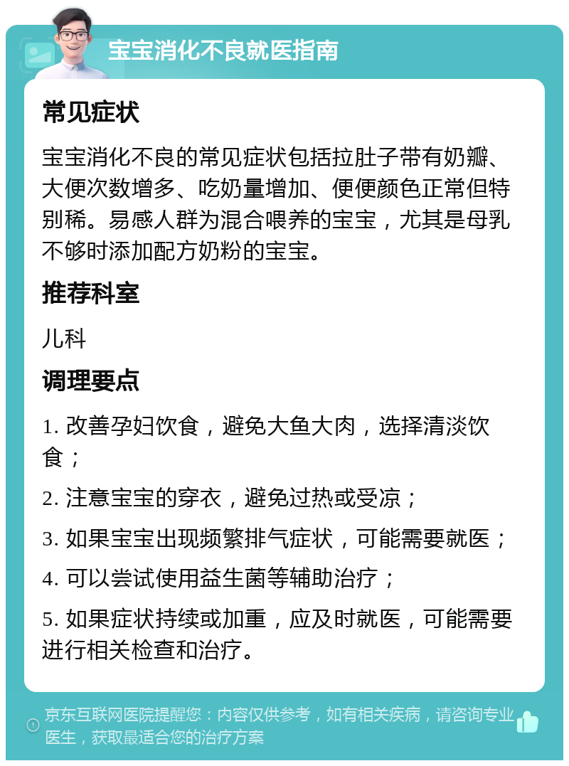 宝宝消化不良就医指南 常见症状 宝宝消化不良的常见症状包括拉肚子带有奶瓣、大便次数增多、吃奶量增加、便便颜色正常但特别稀。易感人群为混合喂养的宝宝，尤其是母乳不够时添加配方奶粉的宝宝。 推荐科室 儿科 调理要点 1. 改善孕妇饮食，避免大鱼大肉，选择清淡饮食； 2. 注意宝宝的穿衣，避免过热或受凉； 3. 如果宝宝出现频繁排气症状，可能需要就医； 4. 可以尝试使用益生菌等辅助治疗； 5. 如果症状持续或加重，应及时就医，可能需要进行相关检查和治疗。